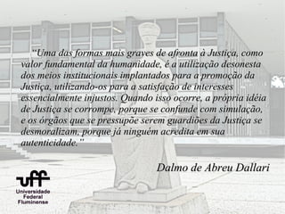 “Uma das formas mais graves de afronta à Justiça, como
valor fundamental da humanidade, é a utilização desonesta
dos meios institucionais implantados para a promoção da
Justiça, utilizando-os para a satisfação de interesses
essencialmente injustos. Quando isso ocorre, a própria idéia
de Justiça se corrompe, porque se confunde com simulação,
e os órgãos que se pressupõe serem guardiões da Justiça se
desmoralizam, porque já ninguém acredita em sua
autenticidade.”

                                 Dalmo de Abreu Dallari
 