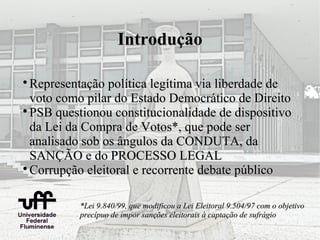 Introdução


  Representação política legítima via liberdade de
  voto como pilar do Estado Democrático de Direito

  PSB questionou constitucionalidade de dispositivo
  da Lei da Compra de Votos*, que pode ser
  analisado sob os ângulos da CONDUTA, da
  SANÇÃO e do PROCESSO LEGAL

  Corrupção eleitoral e recorrente debate público

          *Lei 9.840/99, que modificou a Lei Eleitoral 9.504/97 com o objetivo
          precípuo de impor sanções eleitorais à captação de sufrágio
 