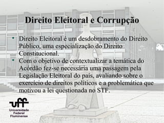 Direito Eleitoral e Corrupção

    Direito Eleitoral é um desdobramento do Direito
    Público, uma especialização do Direito
    Constitucional.

    Com o objetivo de contextualizar a temática do
    Acórdão fez-se necessária uma passagem pela
    Legislação Eleitoral do país, avaliando sobre o
    exercício de direitos políticos e a problemática que
    motivou a lei questionada no STF.
 