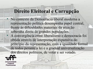 Direito Eleitoral e Corrupção

    No contexto da Democracia liberal moderna a
    representação política desempenha papel central,
    frente às dificuldades materiais da atuação
    soberana direta de grandes populações.

    A convergência entre liberalismo e democracia foi
    obtida através de interpretação expansiva do
    princípio da representação, com a igualdade formal
    de todos perante a lei e a gradual universalização
    dos direitos políticos, de votar e ser votado.
 