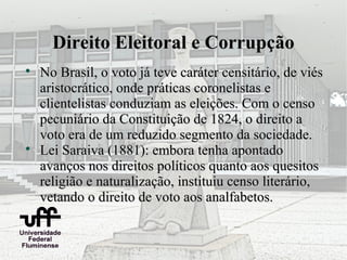 Direito Eleitoral e Corrupção

    No Brasil, o voto já teve caráter censitário, de viés
    aristocrático, onde práticas coronelistas e
    clientelistas conduziam as eleições. Com o censo
    pecuniário da Constituição de 1824, o direito a
    voto era de um reduzido segmento da sociedade.

    Lei Saraiva (1881): embora tenha apontado
    avanços nos direitos políticos quanto aos quesitos
    religião e naturalização, instituiu censo literário,
    vetando o direito de voto aos analfabetos.
 