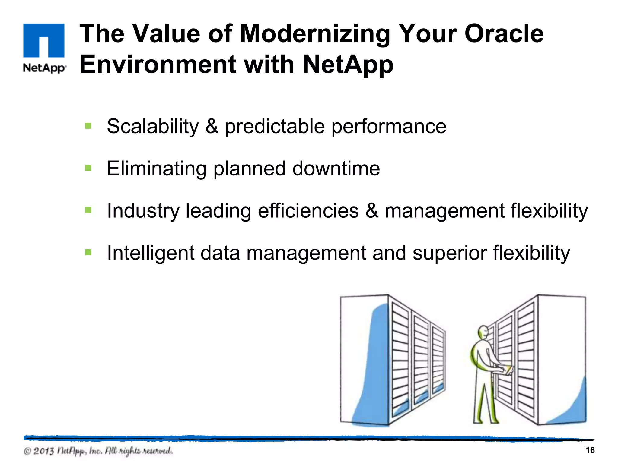 The Value of Modernizing Your Oracle
Environment with NetApp

§  Scalability & predictable performance

§  Eliminating planned downtime

§  Industry leading efficiencies & management flexibility

§  Intelligent data management and superior flexibility




                                                           16
 