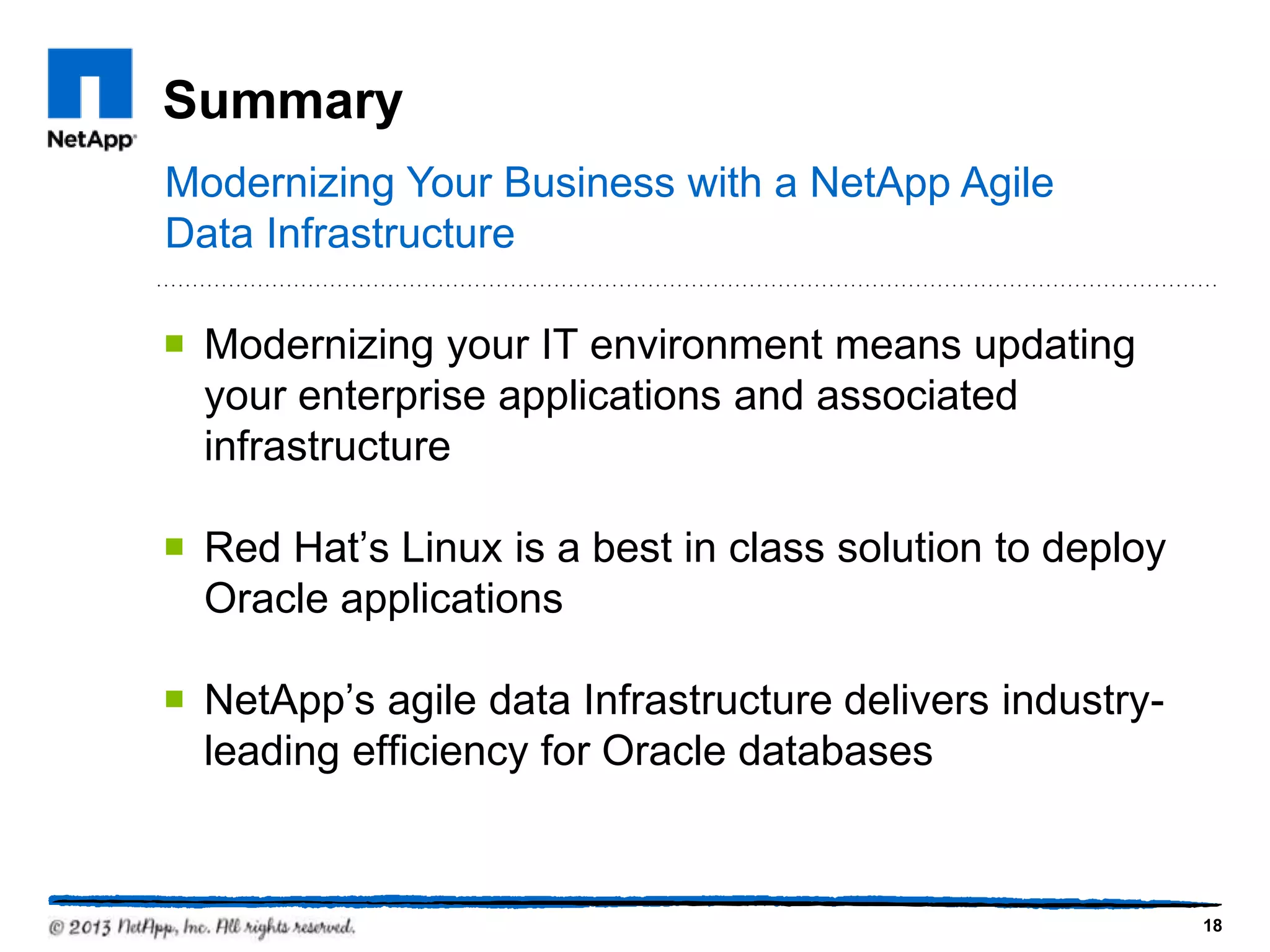 Summary
Modernizing Your Business with a NetApp Agile
Data Infrastructure

¡  Modernizing your IT environment means updating
    your enterprise applications and associated
    infrastructure

¡  Red Hat’s Linux is a best in class solution to deploy
    Oracle applications

¡  NetApp’s agile data Infrastructure delivers industry-
    leading efficiency for Oracle databases


                                                            18
 