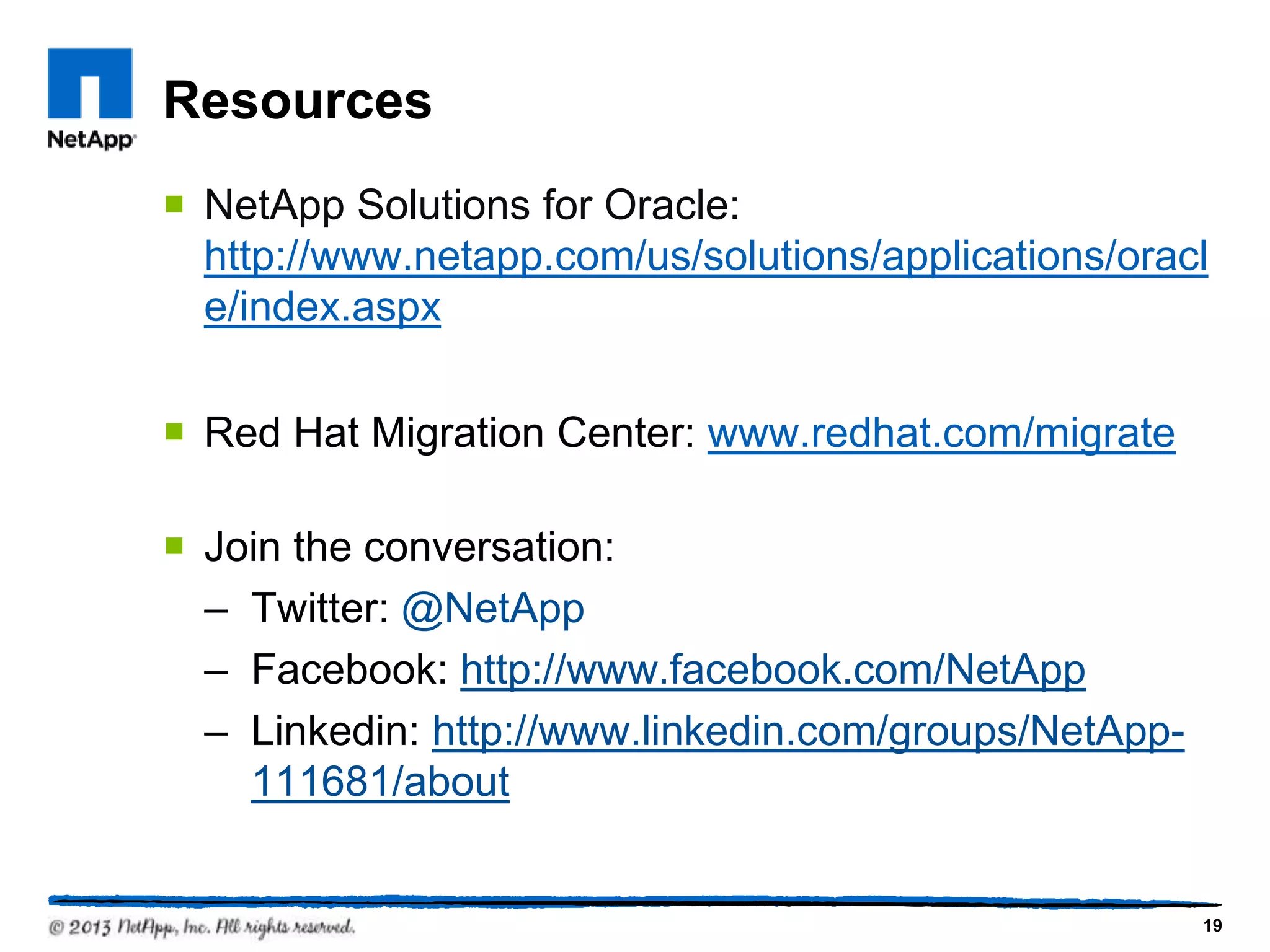 Resources
¡  NetApp Solutions for Oracle:
    http://www.netapp.com/us/solutions/applications/
    oracle/index.aspx

¡  Red Hat Migration Center: www.redhat.com/migrate

¡  Join the conversation:
    –  Twitter: @NetApp
    –  Facebook: http://www.facebook.com/NetApp
    –  Linkedin: http://www.linkedin.com/groups/
       NetApp-111681/about


                                                       19
 