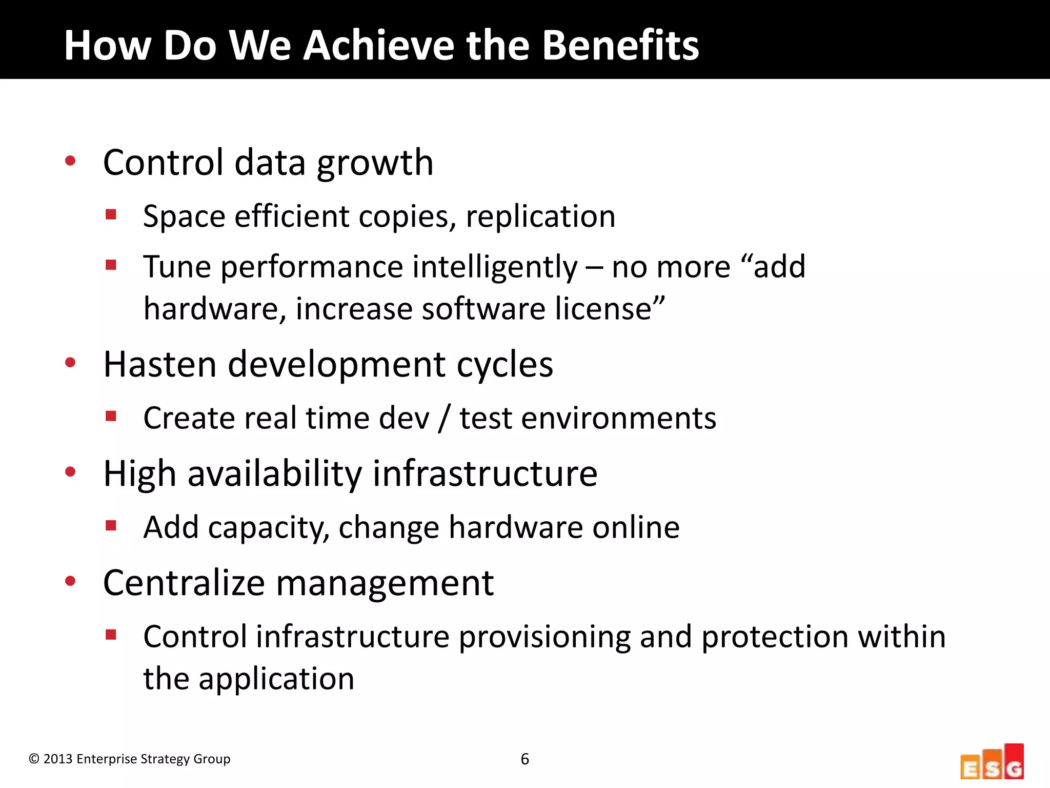 How	
  Do	
  We	
  Achieve	
  the	
  Beneﬁts	
  

        •  Control	
  data	
  growth	
  
                 §  Space	
  eﬃcient	
  copies,	
  replicaHon	
  
                 §  Tune	
  performance	
  intelligently	
  –	
  no	
  more	
  “add	
  hardware,	
  
                     increase	
  so8ware	
  license”	
  
        •  Hasten	
  development	
  cycles	
  
                 §  Create	
  real	
  Hme	
  dev	
  /	
  test	
  environments	
  
        •  High	
  availability	
  infrastructure	
  
                 §  Add	
  capacity,	
  change	
  hardware	
  online	
  
        •  Centralize	
  management	
  
                 §  Control	
  infrastructure	
  provisioning	
  and	
  protecHon	
  within	
  
                     the	
  applicaHon	
  

©	
  2013	
  Enterprise	
  Strategy	
  Group	
              6	
  
 