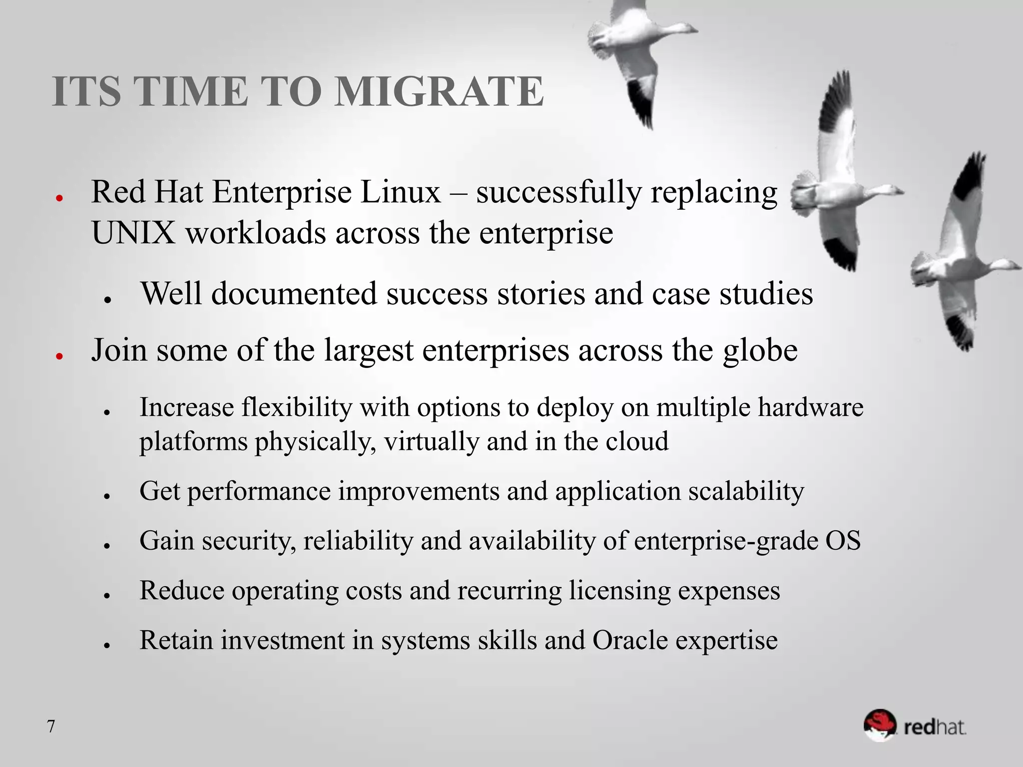 ITS TIME TO MIGRATE

●    Red Hat Enterprise Linux – successfully replacing
     UNIX workloads across the enterprise
     ●    Well documented success stories and case studies
●    Join some of the largest enterprises across the globe
     ●    Increase flexibility with options to deploy on multiple
          hardware platforms physically, virtually and in the cloud
     ●    Get performance improvements and application scalability
     ●    Gain security, reliability and availability of enterprise-grade
          OS
     ●    Reduce operating costs and recurring licensing expenses
     ●    Retain investment in systems skills and Oracle expertise
7
 