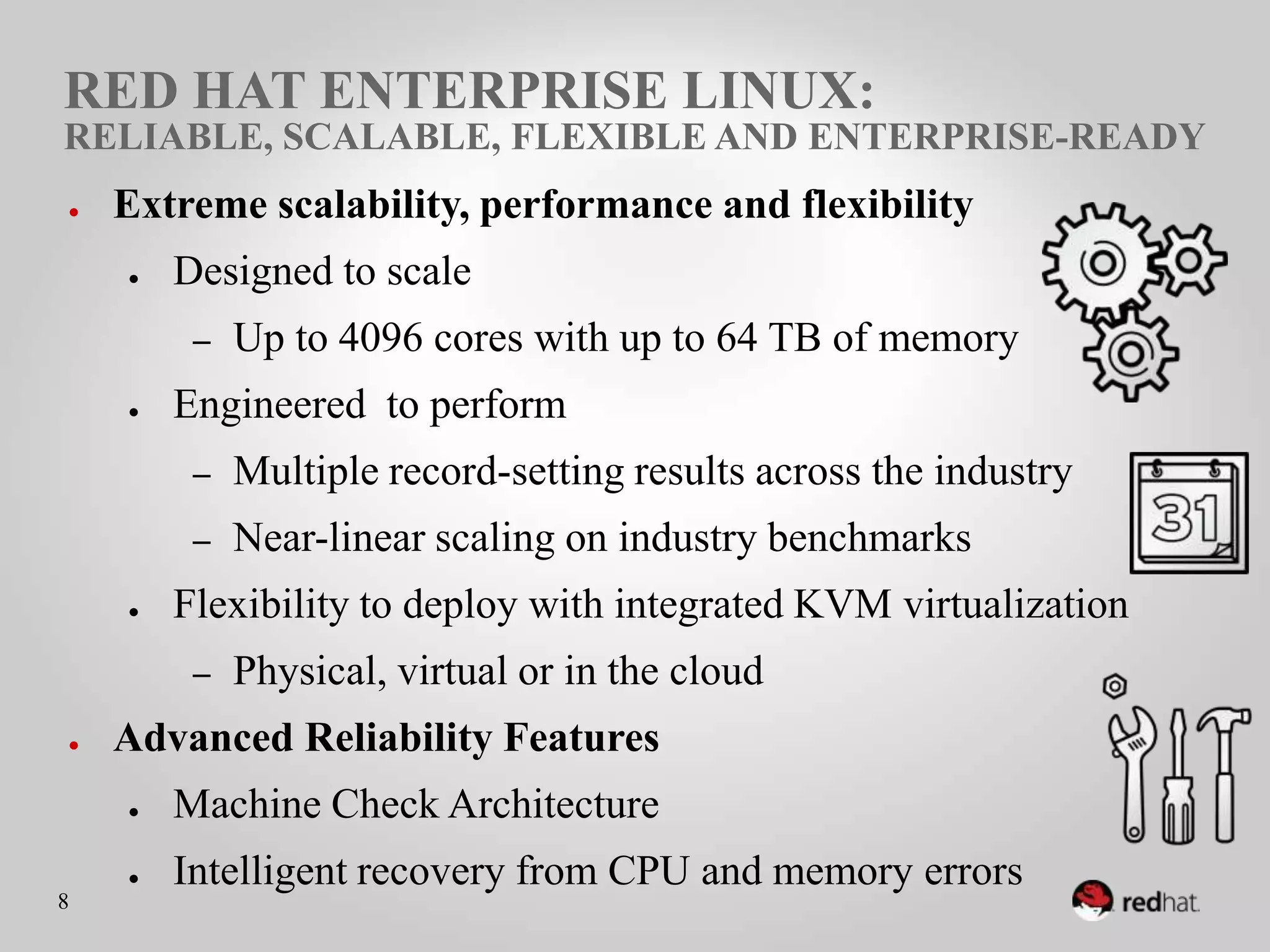 RED HAT ENTERPRISE LINUX:
RELIABLE, SCALABLE, FLEXIBLE AND ENTERPRISE-READY
●    Extreme scalability, performance and flexibility
     ●    Designed to scale
           –    Up to 4096 cores with up to 64 TB of memory
     ●    Engineered to perform
           –    Multiple record-setting results across the industry
           –    Near-linear scaling on industry benchmarks
     ●    Flexibility to deploy with integrated KVM virtualization
           –    Physical, virtual or in the cloud
●    Advanced Reliability Features
     ●    Machine Check Architecture
     ●    Intelligent recovery from CPU and memory errors
8
 