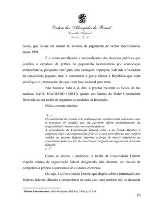 Goiás, que insiste em manter tal sistema de pagamento de verbas indenizatórias
desde 1991.
                       É o vento moralizador e racionalizador das despesas públicas que
justifica a expulsão da prática do pagamento indenizatório por convocação
extraordinária, porquanto configura uma vantagem imprópria, indevida e violadora
da consciência popular, tudo a demonstrar a grave ofensa à República que veda
privilégios e o tratamento desigual sem base racional para tanto.
                       Não bastasse tudo o já dito, é preciso recordar as lições do tão
saudoso RAUL MACHADO HORTA quanto aos limites do Poder Constituinte
Derivado na sua tarefa de organizar as unidades da federação.
                       Dizia o mestre mineiro:

                       “(...)
                       O constituinte do Estado cria ordenamento constitucional autônomo, mas
                       o processo de criação que ele percorre difere profundamente da
                       originalidade criadora do constituinte federal.
                       A precedência da Constituição federal sobre a do Estado-Membro é
                       exigência lógica da organização federal, e essa precedência, que confere
                       validez ao sistema federal, imprime a força de matriz originária ao
                       constituinte federal e faz do constituinte original um seguimento derivado
                       daquele.7
                       (...)”

                       Como se ensina o professor, é tarefa da Constituição Federal
expedir normas de organização federal designando, não obstante, um círculo de
competência próprio à autonomia dos Estados-membros.
                       Ou seja, é a Constituição Federal que dispõe sobre a formatação dos
Poderes federais, ditando a competência de cada qual, mas também não se descuida

7
    Direito Constitucional. Belo Horizonte: Del Rey, 1999, p. 67 a 68.
                                                                                              10
 