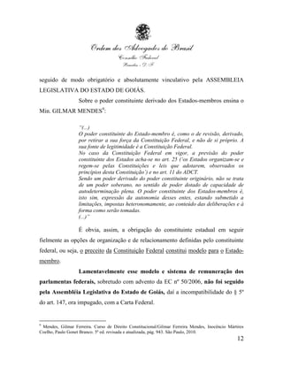 seguido de modo obrigatório e absolutamente vinculativo pela ASSEMBLEIA
LEGISLATIVA DO ESTADO DE GOIÁS.
                   Sobre o poder constituinte derivado dos Estados-membros ensina o
Min. GILMAR MENDES9:

                   “(...)
                   O poder constituinte do Estado-membro é, como o de revisão, derivado,
                   por retirar a sua força da Constituição Federal, e não de si próprio. A
                   sua fonte de legitimidade é a Constituição Federal.
                   No caso da Constituição Federal em vigor, a previsão do poder
                   constituinte dos Estados acha-se no art. 25 („os Estados organizam-se e
                   regem-se pelas Constituições e leis que adotarem, observados os
                   princípios desta Constituição‟) e no art. 11 do ADCT.
                   Sendo um poder derivado do poder constituinte originário, não se trata
                   de um poder soberano, no sentido de poder dotado de capacidade de
                   autodeterminação plena. O poder constituinte dos Estados-membros é,
                   isto sim, expressão da autonomia desses entes, estando submetido a
                   limitações, impostas heteronomamente, ao conteúdo das deliberações e à
                   forma como serão tomadas.
                   (...)”

                   É obvia, assim, a obrigação do constituinte estadual em seguir
fielmente as opções de organização e de relacionamento definidas pelo constituinte
federal, ou seja, o preceito da Constituição Federal constitui modelo para o Estado-
membro.
                   Lamentavelmente esse modelo e sistema de remuneração dos
parlamentas federais, sobretudo com advento da EC nº 50/2006, não foi seguido
pela Assembléia Legislativa do Estado de Goiás, daí a incompatibilidade do § 5º
do art. 147, ora impugado, com a Carta Federal.


9
 Mendes, Gilmar Ferreira. Curso de Direito Constitucional/Gilmar Ferreira Mendes, Inocêncio Mártires
Coelho, Paulo Gonet Branco. 5ª ed. revisada e atualizada, pág. 943. São Paulo, 2010.
                                                                                                12
 