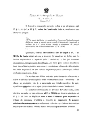 O dispositivo impugnado, portanto, violou a um só tempo o art.
27, § 2º, 39, § 4º, e 57, § 7º, ambos da Constituição Federal, notadamente este
último que apregoa:

                “(...)
                § 7º Na sessão legislativa extraordinária, o Congresso Nacional somente
                deliberará sobre a matéria para a qual foi convocado, ressalvada a
                hipótese do § 8º deste artigo, vedado o pagamento de parcela
                indenizatória, em razão da convocação. (EC nº 50/06)
                (...)”

                Igualmente, violou a literalidade do art. 25 „caput‟ e art. 11 do
ADCT, da Carta Maior, eis que o primeiro foi categórico ao definir que „os
Estados organizam-se e regem-se pelas Constituições e leis que adotarem,
observados os princípios desta Constituição.‟, ao passo que o segundo assenta que
„cada Assembléia Legislativa, com poderes constituintes, elaborará a Constituição
do Estado, no prazo de um ano, contado da promulgação da Constituição Federal,
obedecidos os princípios desta.‟.
                Em verdade, esta última parte dos textos demonstra, claramente, o
caráter de derivação e vinculação do poder constituinte estadual --- decorrente --- em
relação ao originário, isto é, a capacidade dos Estados-membros de auto-
organizarem deve observar as regras que foram estabelecidas na Carta Federal.
                É a dimensão moralizadora dos preceitos da Carta Federal, acima
referidos, que estão em jogo, visto que a EC nº 50/2006, ao alterar a redação do art.
57, § 7º, da Carta da República, veio a lume exatamente para responder as
críticas da sociedade brasileira a respeito do pagamento de parcelas
indenizatórias aos congressistas, daí por que extinguiu a previsão de percebimento
de qualquer valor além do subsídio mensal devidos aos parlamentares estaduais.
                                                                                    13
 