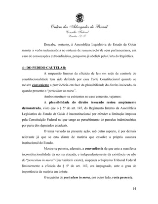 Descabe, portanto, à Assembléia Legislativa do Estado de Goiás
manter a verba indenizatória no sistema de remuneração de seus parlamentares, em
caso de convocações extraordinárias, porquanto já abolida pela Carta da República.


4 - DO PEDIDO CAUTELAR:
                A suspensão liminar da eficácia de leis em sede de controle de
constitucionalidade tem sido deferida por essa Corte Constitucional quando se
mostre conveniente a providência em face da plausibilidade do direito invocado ou
quando presente o “periculum in mora”.
                Ambos mostram-se existentes no caso concreto, vejamos:
                A plausibilidade do direito invocado restou amplamente
demonstrada, visto que o § 5º do art. 147, do Regimento Interno da Assembléia
Legislativa do Estado de Goiás é inconstitucional por ofender a limitação imposta
pela Constituição Federal no que tange ao percebimento de parcelas indenizatórias
por parte dos deputados estaduais.
                O tema versado na presente ação, sob outro aspecto, é por demais
relevante já que se está diante de matéria que envolve a própria ossatura
institucional do Estado.
                Mostra-se patente, ademais, a conveniência de que ante a manifesta
inconstitucionalidade da norma atacada, e independentemente da existência ou não
do “periculum in mora” (que também existe), suspenda o Supremo Tribunal Federal
liminarmente a eficácia do § 5º do art. 147, ora impugnado, ante o grau de
importância da matéria em debate.
                O requisito do periculum in mora, por outro lado, resta presente.


                                                                                14
 