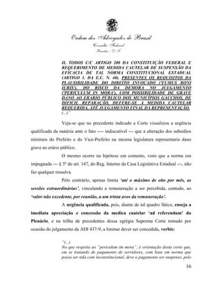 II, TODOS C/C ARTIGO 200 DA CONSTITUIÇÃO FEDERAL E
                REQUERIMENTO DE MEDIDA CAUTELAR DE SUSPENSÃO DA
                EFICACIA DE TAL NORMA CONSTITUCIONAL ESTADUAL
                (ARTIGO 3. DA E.C. N. 40). PRESENTES OS REQUISITOS DA
                PLAUSIBILIDADE DO DIREITO INVOCADO ('FUMUS BONI
                IURIS'), DO RISCO DA DEMORA NO JULGAMENTO
                ('PERICULUM IN MORA'), COM POSSIBILIDADE DE GRAVE
                DANO AO ERARIO PÚBLICO DOS MUNICÍPIOS GAUCHOS, DE
                DIFICIL REPARAÇÃO, DEFERE-SE A MEDIDA CAUTELAR
                REQUERIDA, ATÉ JULGAMENTO FINAL DA REPRESENTAÇÃO.
                (...)”

                Veja-se que no precedente indicado a Corte visualizou a urgência
qualificada da matéria ante o fato ---- indiscutível --- que a alteração dos subsídios
mínimos do Prefeito e do Vice-Prefeito na mesma legislatura representaria dano
grave ao erário público.
                O mesmo ocorre na hipótese em comento, visto que a norma ora
impugnada --- § 5º do art. 147, do Reg. Interno da Casa Legislativa Estadual ---, não
faz qualquer ressalva.
                Pelo contrário, apenas limita „até o máximo de oito por mês, as
sessões extraordinárias‟, vinculando a remuneração a ser percebida, contudo, ao
„valor não excedente, por reunião, a um trinta avos da remuneração‟.
                A urgência qualificada, pois, diante de tal quadro fático, enseja a
imediata apreciação e concessão da medica cautelar „ad referendum‟ do
Plenário, e na trilha de precedentes dessa egrégia Suprema Corte tomado por
ocasião do julgamento da ADI 437-9, a liminar dever ser concedida, verbis:

                “(...)
                No que respeita ao “periculum im mora”, é orientação desta corte que,
                em se tratando de pagamento de servidores, com base em norma que
                possa ser tida com inconstitucional, deve o pagamento ser suspenso, pelo

                                                                                     16
 