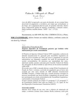 risco da difícil recuperação, por parte da fazenda, de um eventual dano
                decorrente do pagamento a servidores, por tempo que normalmente se
                faz longo, até o julgamento final de ação, de quantias indevidas. Dentro
                dessa compreensão global da matéria, acompanho o eminente relator.
                Defiro também a medida liminar.”(JSTF – Lex – 177/23)
                (...)”

                Recentemente, na ADI 4509, Rel. Min. CÁRMEN LÚCIA, o Pleno,
POR UNANIMIDADE, deferiu liminar em matéria idêntica, conforme consta do
site deste Eg. Tribunal:

                “(...)
                Quinta-feira, 07 de abril de 2011
                Suspenso dispositivo da Constituição paraense que instituiu verba
                indenizatória por sessão extraordinária

                O Plenário do Supremo Tribunal Federal (STF) suspendeu a eficácia da
                Emenda Constitucional 47, aprovada pela Assembléia Legislativa do
                Pará em 30 de novembro de 2010, que prevê o pagamento de parcela
                indenizatória aos deputados estaduais em razão de participação em
                sessões extraordinárias. Os ministros, por unanimidade dos votos,
                deferiram medida cautelar solicitada pelo Conselho Federal da Ordem
                dos Advogados do Brasil (OAB) na Ação Direta de Inconstitucionalidade
                (ADI) 4509.
                De acordo com a OAB, a emenda alterou o artigo 99 da Constituição do
                Estado do Pará e retomou a previsão de pagamento que já havia sido
                excluída por uma outra emenda de 2006 (Emenda Constitucional
                50/2006). Portanto, a Ordem alega que o Estado paraense retroagiu no
                processo moralizador que havia proibido o pagamento de parcela extra
                por participação em sessão extraordinária das Assembleias Legislativas,
                contrariando a Constituição Federal.
                O autor sustenta violação aos artigos 27, parágrafo 2º, 57, parágrafo 7º,
                da Constituição Federal, bem como aos artigos 11 e 25, caput, do Ato
                das Disposições Constitucionais Transitórias (ADCT).

                Concessão cautelar
                Durante breve leitura de seu voto, com o objetivo de otimização do
                tempo, a ministra Cármen Lúcia Antunes Rocha (relatora) votou pela

                                                                                      17
 