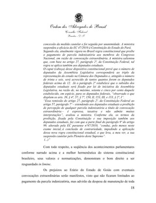 concessão da medida cautelar e foi seguida por unanimidade. A ministra
                suspendeu a eficácia da EC 47/2010 à Constituição do Estado do Pará.
                Segundo ela, atualmente vigora no Brasil regra constitucional que proíbe
                o pagamento de parcela indenizatória aos membros do Congresso
                Nacional, em razão de convocação extraordinária. A ministra salientou
                que, com base no artigo 27, parágrafo 2º, da Constituição Federal, tal
                regra se aplica também aos deputados estaduais.
                O caput (cabeça) desse dispositivo constitucional prevê que o número de
                deputados da Assembleia Legislativa corresponderá ao triplo da
                representação do estado na Câmara dos Deputados e, atingido o número
                de trinta e seis, será acrescido de tantos quantos forem os deputados
                federais acima de 12. Já o parágrafo 2º estabelece que o subsídio dos
                deputados estaduais será fixado por lei de iniciativa da Assembleia
                Legislativa, na razão de, no máximo, setenta e cinco por cento daquele
                estabelecido, em espécie, para os deputados federais, “observado o que
                dispõem os arts. 39, § 4º, 57, § 7º, 150, II, 153, III, e 153, § 2º, I”.
                “Essa remissão do artigo 27, parágrafo 2º, da Constituição Federal ao
                artigo 57, parágrafo 7º – estendendo aos deputados estaduais a proibição
                de percepção de qualquer parcela indenizatória a título de convocação
                extraordinária – é expressa, taxativa e não admite muitas
                interpretações”, avaliou a ministra. Conforme ela, os termos da
                proibição, fixada pela Constituição e sua imposição também aos
                deputados estaduais, faz com que a parte final do parágrafo 9º do artigo
                99, alterado pela EC paraense nº47/2010, “conduz, pelo menos neste
                exame inicial, à conclusão de contrariedade, impedindo a aplicação
                dessa nova regra constitucional estadual, o que leva, a meu ver, a sua
                suspensão cautelar pelo Plenário deste Supremo”.
                 (...)”

                Com todo respeito, a seqüência dos acontecimentos parlamentares
conforme narrado acima e a melhor hermenêutica do sistema constitucional
brasileiro, seus valores e normatizações, demonstram o bom direito a ser
resguardado in limine.
                Os prejuízos ao Erário do Estado de Goiás com eventuais
convocações extraordinárias serão manifestos, visto que não ficaram limitados ao
pagamento da parcela indenizatória, mas advirão da despesa de manutenção de toda
                                                                                     18
 