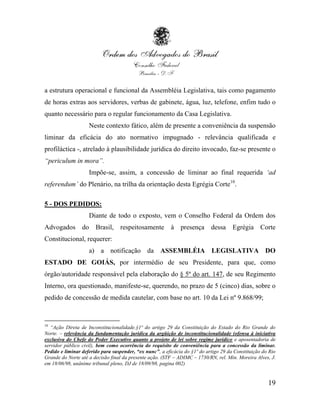 a estrutura operacional e funcional da Assembléia Legislativa, tais como pagamento
de horas extras aos servidores, verbas de gabinete, água, luz, telefone, enfim tudo o
quanto necessário para o regular funcionamento da Casa Legislativa.
                    Neste contexto fático, além de presente a conveniência da suspensão
liminar da eficácia do ato normativo impugnado - relevância qualificada e
profiláctica -, atrelado à plausibilidade jurídica do direito invocado, faz-se presente o
“periculum in mora”.
                    Impõe-se, assim, a concessão de liminar ao final requerida „ad
referendum‟ do Plenário, na trilha da orientação desta Egrégia Corte10.

5 - DOS PEDIDOS:
                    Diante de todo o exposto, vem o Conselho Federal da Ordem dos
Advogados do Brasil, respeitosamente                     à presença         dessa     Egrégia Corte
Constitucional, requerer:
                    a) a notificação da ASSEMBLÉIA LEGISLATIVA DO
ESTADO DE GOIÁS, por intermédio de seu Presidente, para que, como
órgão/autoridade responsável pela elaboração do § 5º do art. 147, de seu Regimento
Interno, ora questionado, manifeste-se, querendo, no prazo de 5 (cinco) dias, sobre o
pedido de concessão de medida cautelar, com base no art. 10 da Lei nº 9.868/99;


10
   “Ação Direta de Inconstitucionalidade.§1º do artigo 29 da Constituição do Estado do Rio Grande do
Norte. – relevância da fundamentação jurídica da argüição de inconstitucionalidade (ofensa à iniciativa
exclusiva do Chefe do Poder Executivo quanto a projeto de lei sobre regime jurídico e aposentadoria de
servidor público civil), bem como ocorrência do requisito de conveniência para a concessão da liminar.
Pedido e liminar deferido para suspender, “ex nunc”, a eficácia do §1º do artigo 29 da Constituição do Rio
Grande do Norte até a decisão final da presente ação. (STF – ADIMC – 1730/RN, rel. Min. Moreira Alves, J.
em 18/06/98, unânime tribunal pleno, DJ de 18/09/98, pagina 002)


                                                                                                      19
 