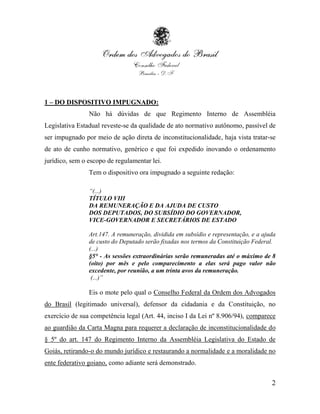 1 – DO DISPOSITIVO IMPUGNADO:
                Não há dúvidas de que Regimento Interno de Assembléia
Legislativa Estadual reveste-se da qualidade de ato normativo autônomo, passível de
ser impugnado por meio de ação direta de inconstitucionalidade, haja vista tratar-se
de ato de cunho normativo, genérico e que foi expedido inovando o ordenamento
jurídico, sem o escopo de regulamentar lei.
                Tem o dispositivo ora impugnado a seguinte redação:

                “(...)
                TÍTULO VIII
                DA REMUNERAÇÃO E DA AJUDA DE CUSTO
                DOS DEPUTADOS, DO SUBSÍDIO DO GOVERNADOR,
                VICE-GOVERNADOR E SECRETÁRIOS DE ESTADO

                Art.147. A remuneração, dividida em subsídio e representação, e a ajuda
                de custo do Deputado serão fixadas nos termos da Constituição Federal.
                (...)
                §5° - As sessões extraordinárias serão remuneradas até o máximo de 8
                (oito) por mês e pelo comparecimento a elas será pago valor não
                excedente, por reunião, a um trinta avos da remuneração.
                 (...)”

                Eis o mote pelo qual o Conselho Federal da Ordem dos Advogados
do Brasil (legitimado universal), defensor da cidadania e da Constituição, no
exercício de sua competência legal (Art. 44, inciso I da Lei nº 8.906/94), comparece
ao guardião da Carta Magna para requerer a declaração de inconstitucionalidade do
§ 5º do art. 147 do Regimento Interno da Assembléia Legislativa do Estado de
Goiás, retirando-o do mundo jurídico e restaurando a normalidade e a moralidade no
ente federativo goiano, como adiante será demonstrado.

                                                                                     2
 