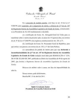 b) a concessão de medida cautelar, com base no art. 10 da Lei nº
9.868/99, para suspender, até o julgamento do mérito, a eficácia do § 5º do art. 147
do Regimento Interno da Assembléia Legislativa do Estado de Goiás, comunicando-
se ao Presidente da AL-GO imediatamente o decidido;
                c) a notificação do Exmo. Sr. Advogado-Geral da União para se
manifestar sobre o mérito da presente ação, no prazo de 15 (quinze) dias, nos termos
do art. 8º da Lei nº 9.868/99 e da exigência constitucional do Art. 103, § 3º;
                d) a notificação do Exmo. Sr. Procurador Geral da República, para
que emita o seu parecer, nos termos do art. 103, § 1º da Carta Política;
                e) a procedência do pedido de mérito para que seja declarada a
inconstitucionalidade do § 5º do art. 147 do Regimento Interno da Assembléia
Legislativa do Estado de Goiás (redação atual dada pela RESOLUÇÃO n° 1218,
DE 03 DE JULHO DE 2007, publicada no Diário da Assembléia de 08 de agosto de
2007, que Institui o Regimento Interno da Assembléia Legislativa do Estado de
Goiás).
                Deixa-se de atribuir valor à causa, em face da impossibilidade de
aferi-lo.
                Nesses termos, pede deferimento.
                Brasília/DF, 15 de abril de 2011.




                            Ophir Cavalcante Junior
                     Presidente do Conselho Federal da OAB



                                                                                 20
 