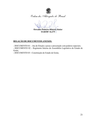 Oswaldo Pinheiro Ribeiro Júnior
                            OAB/DF 16.275



RELAÇÃO DE DOCUMENTOS ANEXOS:

- DOCUMENTO 01 – Ata de Eleição e posse e procuração com poderes especiais;
- DOCUMENTO 02 – Regimento Interno da Assembléia Legislativa do Estado de
Goiás;
- DOCUMENTO 03 - Constituição do Estado de Goiás;




                                                                        21
 