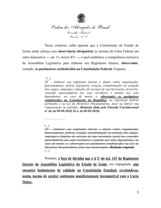 Nesse contexto, calha apontar que a Constituição do Estado de
Goiás ainda reforça essa observância obrigatória às normas da Carta Federal em
outro dispositivo --- art. 11, inciso XV ---, o qual estabelece a competência exclusiva
da Assembléia Legislativa para elaborar seu Regimento Interno, observados,
contudo, os parâmetros estabelecidos na Constituição Federal. Vejamos:

                “(...)
                XV - elaborar seu regimento interno e dispor sobre organização,
                funcionamento, polícia legislativa, criação, transformação ou extinção
                dos cargos, empregos e funções de serviços de sua Secretaria, provê-los,
                conceder aposentadoria aos seus servidores e pensão aos seus
                dependentes, no caso de morte, e, observados os parâmetros
                estabelecidos na Constituição da República, na legislação federal
                pertinente e na Lei de Diretrizes Orçamentárias, fixar ou alterar sua
                remuneração ou subsídio; (Redação dada pela Emenda Constitucional
                nº 46, de 09-09-2010, D.A. de 09-09-2010).

                ...........................

                (...)
                XV - elaborar seu regimento interno e dispor sobre organização,
                funcionamento, polícia, criação, transformação ou extinção dos cargos,
                empregos e funções de serviços de sua secretaria, provê-los, conceder
                aposentadoria aos seus servidores e pensão aos seus dependentes, no
                caso de morte, e, observados os parâmetros estabelecidos na Lei de
                Diretrizes Orçamentárias, fixar sua remuneração; (Redação original)
                (...)”

                Portanto, é fora de dúvidas que o § 5º do art. 147 do Regimento
Interno da Assembléia Legislativa do Estado de Goiás, ora impugnado, não
encontra fundamento de validade na Constituição Estadual, revelando-se,
assim, norma de caráter autônomo manifestamente incompatível com a Carta
Maior.


                                                                                      5
 