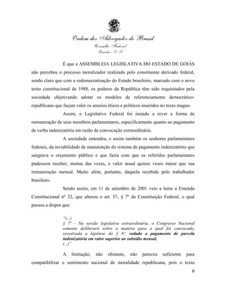 É que a ASSEMBLEIA LEGISLATIVA DO ESTADO DE GOIÁS
não percebeu o processo moralizador realizado pelo constituinte derivado federal,
sendo claro que com a redemocratização do Estado brasileiro, marcado com o novo
texto constitucional de 1988, os poderes da República têm sido requisitados pela
sociedade objetivando adotar os modelos de referenciamento democrático-
republicano que façam valer os anseios éticos e políticos inseridos no texto magno.
                Assim, o Legislativo Federal foi instado a rever a forma de
remuneração de seus membros parlamentares, especificamente quanto ao pagamento
de verba indenizatória em razão de convocação extraordinária.
                A sociedade entendeu, e assim também os senhores parlamentares
federais, da inviabilidade de manutenção do sistema de pagamento indenizatório que
sangrava o orçamento público e que fazia com que os referidos parlamentares
pudessem receber, muitas das vezes, o valor anual quinze vezes maior que sua
remuneração mensal. Muito além, portanto, daquela recebida pelo trabalhador
brasileiro.
                Sendo assim, em 11 de setembro de 2001 veio a lume a Emenda
Constitucional nº 32, que alterou o art. 57, § 7º da Constituição Federal, o qual
passou a dispor que:

                “(...)
                § 7º - Na sessão legislativa extraordinária, o Congresso Nacional
                somente deliberará sobre a matéria para a qual foi convocado,
                ressalvada a hipótese do § 8º, vedado o pagamento de parcela
                indenizatória em valor superior ao subsídio mensal.
                (...)”

                A      limitação,   não   obstante,   não   pareceu   suficiente   para
compatibilizar o sentimento nacional de moralidade republicana, pois o texto
                                                                                      6
 