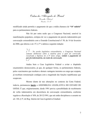 modificado ainda permitia o pagamento do que a mídia chamava de “14º salário”
para os parlamentares federais.
                Não foi por outra razão que o Congresso Nacional, sensível às
manifestações populares, extirpou de vez o pagamento de parcela indenizatória por
convocação extraordinária com a Emenda Constitucional nº 50, de 14 de fevereiro
de 2006, que alterou o art. 57, § 7º e adotou a seguinte redação:

                “(...)
                § 7º - Na sessão legislativa extraordinária, o Congresso Nacional
                somente deliberará sobre a matéria para a qual foi convocado,
                ressalvada a hipótese do § 8º deste artigo, vedado o pagamento de
                parcela indenizatória, em razão da convocação.
                (...)”

                Andou bem a Casa Legislativa Federal a evitar o dispêndio
orçamentário desnecessário, já que, de qualquer forma, os parlamentares federais,
pelos vencimentos que recebem e demais vantagens inerentes ao cargo que ocupam,
já recebiam remuneração condigna com a magnitude das funções republicanas que
ocupavam.
                Mesmo diante de tais alterações no contexto da Carta Federal,
todavia, permaneceu inerte a ASSEMBLEIA LEGISLATIVA DO ESTADO DE
GOÍAS. É que, originariamente, desde 1991 previa a possibilidade de recebimento
de verba indenizatória em decorrência de convocação extraordinária, conforme
regulava a Resolução nº 858, de 20/12/1991, que até então disciplinava o assunto no
art. 184, § 5º, do Reg. Interno da Casa Legislativa Estadual.




                                                                                 7
 
