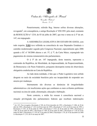 Posteriormente, referido Reg. Interno sofreu diversas alterações,
revogando6, em conseqüência, a antiga Resolução nº 858/1991 pela atual, constante
da RESOLUÇÃO n° 1218, de 03 de julho de 2007, que traz o tema no § 5º do art.
147, ora impugnado.
                    A ASSEMBLÉIA LEGISLATIVA DO ESTADO DE GOIÁS, com
todo respeito, NÃO teve refletida na consciência de seus Deputados Estaduais o
caminho modernizador seguido pelo Congresso Nacional, especialmente após 2006
quando a EC nº 50/2006 alterou o art. 57, § 7º, da Carta Maior, expungindo tais
pagamentos do sistema remuneratório dos parlamentares.
                    O § 5º do art. 147 impugnado, desta maneira, representa a
contramão da República, da Moralidade, da Impessoalidade, da Proporcionalidade,
da Democracia e do Pacto Federativo, porquanto desrespeita norma de observância
obrigatória estabelecida na Carta da República.
                    Ao lado desta realidade, é fato que o Poder Legislativo tem sofrido
desgaste no meio da sociedade brasileira pela sua incapacidade de responder aos
anseios por mudanças.
                    Internamente são diversas as denúncias de irregularidades
administrativas e de insuficientes ações que combatam os mais aviltantes problemas
nacionais na área de saúde, alimentação, educação e habitação.
                    Neste contexto, a mídia fez ressoar à consciência nacional a
situação privilegiada dos parlamentares federais que recebiam indenizações

6
  Art. 225. Fica revogada a Resolução n° 858, de 20 de dezembro de 1991; a Resolução nº 1.006, de 20 de
abril de 1999; a Resolução nº 1.012, de 06 de maio de 1999; a Resolução nº 1.013, de 06 de maio de 1999; a
Resolução nº 1.021, de 30 de junho de 1999; a Resolução nº 1.023, de 30 de junho de 1999; a Resolução nº
1.065, de 28 de junho de 2001; a Resolução nº 1.066, de 28 de junho de 2001; a Resolução nº 1.130, de 10 de
junho de 2003, a Resolução nº 1.159, de 15 de junho de 2004, a Resolução 1.176, de 16 de dezembro de 2004
e a Resolução nº 1.213, de 01 de março de 2007.
                                                                                                         8
 