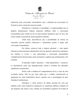 financeiras pela convocação extraordinária seja a realizada por provocação do
Executivo seja (e a pior) por autoconvocação.
                  Entendeu-se o ferimento à moralidade e à impessoalidade que os
próprios     parlamentares   federais   pudessem    deliberar   sobre   a   convocação
extraordinária para votação de tais ou quais projetos legislativos que, em tese, não
foram votados no período de sessão legislativa ordinária.
                  Ainda mais, desconfiou-se que a possibilidade de reforço do
orçamento pessoal pudesse influenciar o parlamentar quanto à opção pela
convocação extraordinária.
                  Por último, somou-se toda a despesa adicional --- toda aquela
referente ao funcionamento administrativo da Casa (pessoal, material de expediente,
luz, telefone et cetera) --- que representaria a convocação extraordinária
verdadeiramente desnecessária, posto inexistente a urgência que juridicamente a faz
existente.
                  O intitulado „salário‟ adicional --- verba indenizatória --- mostrava-
se injustificável, posto que desproporcional, imoral e aviltante dos princípios
republicano e democrático.
                  Porém, toda a mudança de comportamento faz-se a custo de uma
revolução interna. Não foi por outra razão que a vedação constitucional ao
pagamento da verba indenizatória deu-se somente com a promulgação de duas
Emendas Constitucionais.
                  Entretanto, o efeito positivo do debate nacional fez com que
também outros entes federativos poupassem os orçamentos públicos estaduais de
tais despesas, não sendo o caso, contudo, da Assembléia Legislativa do Estado de


                                                                                      9
 