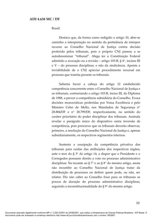 ADI 4.638 MC / DF

                                                 Brasil.

                                                      Destaca que, da forma como redigido o artigo 10, abre-se
                                                 caminho a interpretação no sentido da pertinência de interpor
                                                 recurso ao Conselho Nacional de Justiça contra decisão
                                                 proferida pelos tribunais, pois o próprio CNJ passou a se
                                                 autodenominar “tribunal”. Alega ter a Constituição Federal
                                                 admitido a avocação ou a revisão – artigo 103-B, § 4°, incisos III
                                                 e V – do processo disciplinar, e não da sindicância. Aponta a
                                                 inviabilidade de o CNJ apreciar procedimento recursal em
                                                 processo que tramita perante os tribunais.

                                                       Salienta haver a cabeça do artigo 12 estabelecido
                                                 competência concorrente entre o Conselho Nacional de Justiça e
                                                 os tribunais, contrariando o artigo 103-B, inciso III, do Diploma
                                                 de 1988, a prever a competência subsidiária do Conselho. Evoca
                                                 decisões monocráticas proferidas por Vossa Excelência e pelo
                                                 Ministro Celso de Mello, nos Mandados de Segurança n°
                                                 28.884/DF e n° 28.799/DF, respectivamente, no sentido do
                                                 caráter prioritário do poder disciplinar dos tribunais. Assinala
                                                 revelar o parágrafo único do dispositivo outra inversão de
                                                 competência, pois prescreve que os tribunais deverão observar,
                                                 primeiro, a resolução do Conselho Nacional de Justiça e, apenas
                                                 subsidiariamente, os respectivos regimentos internos.

                                                       Sustenta a usurpação da competência privativa dos
                                                 tribunais para cuidar das atribuições dos respectivos órgãos,
                                                 ante o teor do § 3° do artigo 14, a dispor que o Presidente e o
                                                 Corregedor possuem direito a voto no processo administrativo
                                                 disciplinar. No tocante ao § 7° e ao § 8° do mesmo artigo, anota
                                                 não incumbir ao Conselho Nacional de Justiça tratar da
                                                 distribuição de processos ou definir quem pode, ou não, ser
                                                 relator. Diz não caber ao Conselho fixar para os tribunais os
                                                 prazos de duração do processo administrativo disciplinar,
                                                 arguindo a inconstitucionalidade do § 9° do mesmo artigo.




                                                                                                                                          10

Documento assinado digitalmente conforme MP n° 2.200-2/2001 de 24/08/2001, que institui a Infraestrutura de Chaves Públicas Brasileira - ICP-Brasil. O
documento pode ser acessado no endereço eletrônico http://www.stf.jus.br/portal/autenticacao/ sob o número 1652857.
 