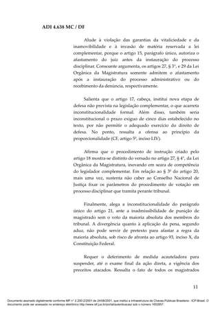 ADI 4.638 MC / DF

                                                       Alude à violação das garantias da vitaliciedade e da
                                                 inamovibilidade e à invasão de matéria reservada a lei
                                                 complementar, porque o artigo 15, parágrafo único, autoriza o
                                                 afastamento do juiz antes da instauração do processo
                                                 disciplinar. Consoante argumenta, os artigos 27, § 3°, e 29 da Lei
                                                 Orgânica da Magistratura somente admitem o afastamento
                                                 após a instauração do processo administrativo ou do
                                                 recebimento da denúncia, respectivamente.

                                                       Salienta que o artigo 17, cabeça, institui nova etapa de
                                                 defesa não prevista na legislação complementar, o que acarreta
                                                 inconstitucionalidade formal. Além disso, também seria
                                                 inconstitucional o prazo exíguo de cinco dias estabelecido no
                                                 texto, por não permitir o adequado exercício do direito de
                                                 defesa. No ponto, ressalta a ofensa ao princípio da
                                                 proporcionalidade (CF, artigo 5º, inciso LIV).

                                                       Afirma que o procedimento de instrução criado pelo
                                                 artigo 18 mostra-se distinto do versado no artigo 27, § 4°, da Lei
                                                 Orgânica da Magistratura, inovando em seara de competência
                                                 do legislador complementar. Em relação ao § 3º do artigo 20,
                                                 mais uma vez, sustenta não caber ao Conselho Nacional de
                                                 Justiça fixar os parâmetros do procedimento de votação em
                                                 processo disciplinar que tramita perante tribunal.

                                                      Finalmente, alega a inconstitucionalidade do parágrafo
                                                 único do artigo 21, ante a inadmissibilidade de punição de
                                                 magistrado sem o voto da maioria absoluta dos membros do
                                                 tribunal. A divergência quanto à aplicação da pena, segundo
                                                 aduz, não pode servir de pretexto para afastar a regra da
                                                 maioria absoluta, sob risco de afronta ao artigo 93, inciso X, da
                                                 Constituição Federal.

                                                      Requer o deferimento de medida acauteladora para
                                                 suspender, até o exame final da ação direta, a vigência dos
                                                 preceitos atacados. Ressalta o fato de todos os magistrados


                                                                                                                                          11

Documento assinado digitalmente conforme MP n° 2.200-2/2001 de 24/08/2001, que institui a Infraestrutura de Chaves Públicas Brasileira - ICP-Brasil. O
documento pode ser acessado no endereço eletrônico http://www.stf.jus.br/portal/autenticacao/ sob o número 1652857.
 