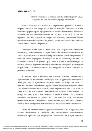 ADI 4.638 MC / DF

                                                 estarem submetidos às normas contidas na Resolução n° 135, de
                                                 12 de junho de 2011, destacando o perigo da demora.


                              Ante a natureza da matéria e a repercussão possuída, acionei o
                         disposto no § 3º do artigo 10 da Lei nº 9.868/99. Pelo fato de haver
                         liberado a papeleta para o julgamento do pedido de concessão de medida
                         acauteladora em 5 de setembro de 2011 e, até a data de 7 de outubro
                         seguinte, não ter ocorrido o pregão do processo, determinei fossem
                         ouvidos o Conselho Nacional de Justiça, a Advocacia-Geral da União e a
                         Procuradoria Geral da República.

                              Consigno ainda que a Associação dos Magistrados Brasileiros
                         formalizou, anteriormente, a Ação Direta de Inconstitucionalidade nº
                         3.992-DF, de relatoria do Ministro Joaquim Barbosa. No citado processo, a
                         entidade busca impugnar a Resolução nº 30, de 7 de março de 2007, do
                         Conselho Nacional de Justiça, que “dispõe sobre a uniformização de
                         normas relativas ao procedimento administrativo disciplinar aplicável aos
                         magistrados”. O mencionado ato foi revogado pela norma atacada na
                         presente ação direta.

                               3. Ressalto que o Plenário, em diversas ocasiões, reconheceu a
                         legitimidade da requerente, Associação dos Magistrados Brasileiros –
                         AMB, para ajuizar ação direta, com fundamento no artigo 103, inciso IX,
                         da Carta Federal. Precedentes: Ações Diretas de Inconstitucionalidade nº
                         138, relator Ministro Ilmar Galvão, acórdão publicado em 21 de julho de
                         1996, nº 202, relator Ministro Octavio Gallotti, acórdão publicado em 7 de
                         março de 1997, e nº 1.578, relatora Ministra Cármen Lúcia, acórdão
                         veiculado no Diário da Justiça de 3 de abril de 2009. Encontra-se
                         preenchido, ainda, o requisito da afinidade temática, haja vista o estreito
                         vínculo entre os objetivos institucionais da entidade e o tema analisado.

                              O ato em exame é abstrato, geral e autônomo. Visa à regulação, em
                         caráter permanente e uniforme, do procedimento administrativo
                         disciplinar aplicável aos magistrados. Buscou-se, na edição, retirar o

                                                                                                                                          12

Documento assinado digitalmente conforme MP n° 2.200-2/2001 de 24/08/2001, que institui a Infraestrutura de Chaves Públicas Brasileira - ICP-Brasil. O
documento pode ser acessado no endereço eletrônico http://www.stf.jus.br/portal/autenticacao/ sob o número 1652857.
 