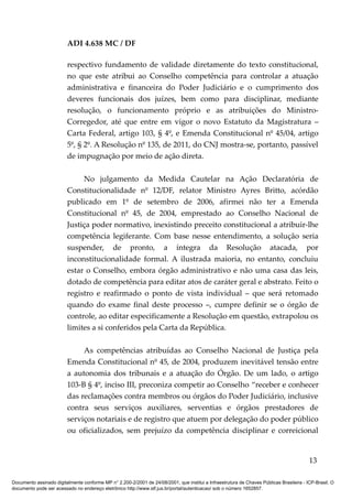 ADI 4.638 MC / DF

                         respectivo fundamento de validade diretamente do texto constitucional,
                         no que este atribui ao Conselho competência para controlar a atuação
                         administrativa e financeira do Poder Judiciário e o cumprimento dos
                         deveres funcionais dos juízes, bem como para disciplinar, mediante
                         resolução, o funcionamento próprio e as atribuições do Ministro-
                         Corregedor, até que entre em vigor o novo Estatuto da Magistratura –
                         Carta Federal, artigo 103, § 4º, e Emenda Constitucional nº 45/04, artigo
                         5º, § 2º. A Resolução nº 135, de 2011, do CNJ mostra-se, portanto, passível
                         de impugnação por meio de ação direta.

                              No julgamento da Medida Cautelar na Ação Declaratória de
                         Constitucionalidade nº 12/DF, relator Ministro Ayres Britto, acórdão
                         publicado em 1º de setembro de 2006, afirmei não ter a Emenda
                         Constitucional nº 45, de 2004, emprestado ao Conselho Nacional de
                         Justiça poder normativo, inexistindo preceito constitucional a atribuir-lhe
                         competência legiferante. Com base nesse entendimento, a solução seria
                         suspender, de pronto, a íntegra da Resolução atacada, por
                         inconstitucionalidade formal. A ilustrada maioria, no entanto, concluiu
                         estar o Conselho, embora órgão administrativo e não uma casa das leis,
                         dotado de competência para editar atos de caráter geral e abstrato. Feito o
                         registro e reafirmado o ponto de vista individual – que será retomado
                         quando do exame final deste processo –, cumpre definir se o órgão de
                         controle, ao editar especificamente a Resolução em questão, extrapolou os
                         limites a si conferidos pela Carta da República.

                              As competências atribuídas ao Conselho Nacional de Justiça pela
                         Emenda Constitucional nº 45, de 2004, produzem inevitável tensão entre
                         a autonomia dos tribunais e a atuação do Órgão. De um lado, o artigo
                         103-B § 4º, inciso III, preconiza competir ao Conselho “receber e conhecer
                         das reclamações contra membros ou órgãos do Poder Judiciário, inclusive
                         contra seus serviços auxiliares, serventias e órgãos prestadores de
                         serviços notariais e de registro que atuem por delegação do poder público
                         ou oficializados, sem prejuízo da competência disciplinar e correicional


                                                                                                                                          13

Documento assinado digitalmente conforme MP n° 2.200-2/2001 de 24/08/2001, que institui a Infraestrutura de Chaves Públicas Brasileira - ICP-Brasil. O
documento pode ser acessado no endereço eletrônico http://www.stf.jus.br/portal/autenticacao/ sob o número 1652857.
 