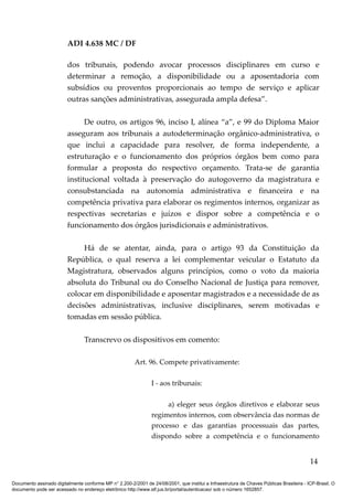 ADI 4.638 MC / DF

                         dos tribunais, podendo avocar processos disciplinares em curso e
                         determinar a remoção, a disponibilidade ou a aposentadoria com
                         subsídios ou proventos proporcionais ao tempo de serviço e aplicar
                         outras sanções administrativas, assegurada ampla defesa”.

                               De outro, os artigos 96, inciso I, alínea “a”, e 99 do Diploma Maior
                         asseguram aos tribunais a autodeterminação orgânico-administrativa, o
                         que inclui a capacidade para resolver, de forma independente, a
                         estruturação e o funcionamento dos próprios órgãos bem como para
                         formular a proposta do respectivo orçamento. Trata-se de garantia
                         institucional voltada à preservação do autogoverno da magistratura e
                         consubstanciada na autonomia administrativa e financeira e na
                         competência privativa para elaborar os regimentos internos, organizar as
                         respectivas secretarias e juízos e dispor sobre a competência e o
                         funcionamento dos órgãos jurisdicionais e administrativos.

                              Há de se atentar, ainda, para o artigo 93 da Constituição da
                         República, o qual reserva a lei complementar veicular o Estatuto da
                         Magistratura, observados alguns princípios, como o voto da maioria
                         absoluta do Tribunal ou do Conselho Nacional de Justiça para remover,
                         colocar em disponibilidade e aposentar magistrados e a necessidade de as
                         decisões administrativas, inclusive disciplinares, serem motivadas e
                         tomadas em sessão pública.

                                 Transcrevo os dispositivos em comento:

                                                         Art. 96. Compete privativamente:

                                                                I - aos tribunais:

                                                                     a) eleger seus órgãos diretivos e elaborar seus
                                                                regimentos internos, com observância das normas de
                                                                processo e das garantias processuais das partes,
                                                                dispondo sobre a competência e o funcionamento


                                                                                                                                          14

Documento assinado digitalmente conforme MP n° 2.200-2/2001 de 24/08/2001, que institui a Infraestrutura de Chaves Públicas Brasileira - ICP-Brasil. O
documento pode ser acessado no endereço eletrônico http://www.stf.jus.br/portal/autenticacao/ sob o número 1652857.
 