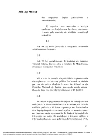 ADI 4.638 MC / DF

                                                                 dos    respectivos                órgãos          jurisdicionais            e
                                                                 administrativos;

                                                                       b) organizar suas secretarias e serviços
                                                                 auxiliares e os dos juízos que lhes forem vinculados,
                                                                 velando pelo exercício da atividade correicional
                                                                 respectiva;

                                                                        [...]

                                                     Art. 99. Ao Poder Judiciário é assegurada autonomia
                                                 administrativa e financeira.

                                                         [...]

                                                      Art. 93. Lei complementar, de iniciativa do Supremo
                                                 Tribunal Federal, disporá sobre o Estatuto da Magistratura,
                                                 observados os seguintes princípios:

                                                         [...]

                                                      VIII – o ato de remoção, disponibilidade e aposentadoria
                                                 do magistrado, por interesse público, fundar-se-á em decisão
                                                 por voto da maioria absoluta do respectivo tribunal ou do
                                                 Conselho Nacional de Justiça, assegurada ampla defesa;
                                                 (Redação dada pela Emenda Constitucional nº 45, de 2004)

                                                         [...]

                                                       IX – todos os julgamentos dos órgãos do Poder Judiciário
                                                 serão públicos, e fundamentadas todas as decisões, sob pena de
                                                 nulidade, podendo a lei limitar a presença, em determinados
                                                 atos, às próprias partes e a seus advogados, ou somente a estes,
                                                 em casos nos quais a preservação do direito à intimidade do
                                                 interessado no sigilo não prejudique o interesse público à
                                                 informação; (Redação dada pela Emenda Constitucional nº 45,


                                                                                                                                          15

Documento assinado digitalmente conforme MP n° 2.200-2/2001 de 24/08/2001, que institui a Infraestrutura de Chaves Públicas Brasileira - ICP-Brasil. O
documento pode ser acessado no endereço eletrônico http://www.stf.jus.br/portal/autenticacao/ sob o número 1652857.
 