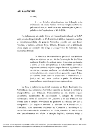 ADI 4.638 MC / DF

                                                 de 2004)

                                                      X – as decisões administrativas dos tribunais serão
                                                 motivadas e em sessão pública, sendo as disciplinares tomadas
                                                 pelo voto da maioria absoluta de seus membros; (Redação dada
                                                 pela Emenda Constitucional nº 45, de 2004)


                              No julgamento da Ação Direta de Inconstitucionalidade nº 3.367,
                         cujo acórdão foi publicado em 17 de março de 2006, o Supremo assentou
                         a constitucionalidade do próprio Conselho, ocasião em que fiquei
                         vencido. O relator, Ministro Cezar Peluso, destacou que a introdução
                         desse órgão de controle não atinge o autogoverno do Judiciário. Sua
                         Excelência fez ver:

                                                       Da totalidade das competências privativas dos tribunais,
                                                 objeto do disposto no art. 96 da Constituição da República,
                                                 nenhuma delas lhes foi castrada a esses órgãos, que continuarão
                                                 a exercê-las todas com plenitude e exclusividade, elaborando
                                                 regimentos internos, elegendo corpos diretivos, organizando as
                                                 secretarias e serviços auxiliares, concedendo licenças, férias e
                                                 outros afastamentos a seus membros, provendo cargos de juiz
                                                 de carreira, assim como os necessários à administração da
                                                 justiça, etc, sem terem perdido o poder de elaborar e
                                                 encaminhar as respectivas propostas orçamentárias.


                              De fato, o tratamento nacional reservado ao Poder Judiciário pela
                         Constituição não autoriza o Conselho Nacional de Justiça a suprimir a
                         independência dos tribunais, transformando-os em meros órgãos
                         autômatos, desprovidos de autocontrole. A solução de eventual
                         controvérsia entre as atribuições do Conselho e as dos tribunais não
                         ocorre com a simples prevalência do primeiro, na medida em que a
                         competência do segundo também é prevista na Constituição da
                         República. Não questiono incumbir ao Conselho a fiscalização da
                         atividade administrativa e financeira do Poder Judiciário e a instauração
                         dos procedimentos de ofício. A atuação legítima, contudo, exige a

                                                                                                                                          16

Documento assinado digitalmente conforme MP n° 2.200-2/2001 de 24/08/2001, que institui a Infraestrutura de Chaves Públicas Brasileira - ICP-Brasil. O
documento pode ser acessado no endereço eletrônico http://www.stf.jus.br/portal/autenticacao/ sob o número 1652857.
 