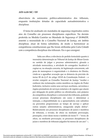 ADI 4.638 MC / DF

                         observância da autonomia político-administrativa dos tribunais,
                         enquanto instituições dotadas de capacidade autoadministrativa e
                         disciplinar.

                              O tema foi analisado em mandados de segurança impetrados contra
                         atos do Conselho em processos disciplinares específicos. Na decisão
                         proferida na Medida Cautelar no Mandado de Segurança nº 28.884/DF,
                         assentei a necessidade de o Conselho Nacional de Justiça, em âmbito
                         disciplinar, atuar de forma subsidiária, de modo a harmonizar as
                         competências constitucionais que lhe foram atribuídas pela Carta Cidadã
                         com a competência disciplinar dos tribunais. Eis o que consignei:

                                                       Salta aos olhos a relevância do pedido formulado quanto à
                                                 necessária determinação ao Tribunal de Justiça de Minas Gerais
                                                 no sentido de julgar o processo administrativo, glosada a
                                                 atividade monocrática, a atividade do corregedor. Incabível é
                                                 cogitar-se, na situação concreta, de legitimação concorrente, sob
                                                 pena de menosprezo à organicidade e à dinâmica do Direito,
                                                 vindo-se a agasalhar avocação que se distancia da previsão do
                                                 inciso III do § 4º do artigo 103-B da Constituição Federal – a
                                                 revelar competir ao Conselho Nacional de Justiça “receber e
                                                 conhecer das reclamações contra membros ou órgãos do Poder
                                                 Judiciário, inclusive contra seus serviços auxiliares, serventias e
                                                 órgãos prestadores de serviços notariais e de registro que atuem
                                                 por delegação do poder público ou oficializados, sem prejuízo
                                                 da competência disciplinar e correcional dos tribunais, podendo
                                                 avocar processos disciplinares em curso e determinar a
                                                 remoção, a disponibilidade ou a aposentadoria com subsídios
                                                 ou proventos proporcionais ao tempo de serviço e aplicar
                                                 outras sanções administrativas, assegurada ampla defesa”.
                                                 Relativamente aos processos disciplinares de juízes e membros
                                                 de tribunais, a revisão, de ofício ou mediante provocação,
                                                 pressupõe, a teor desse inciso e também do inciso V – “rever, de
                                                 ofício, ou mediante provocação, os processos disciplinares de
                                                 juízes e membros de tribunais julgados há menos de um ano” –,


                                                                                                                                          17

Documento assinado digitalmente conforme MP n° 2.200-2/2001 de 24/08/2001, que institui a Infraestrutura de Chaves Públicas Brasileira - ICP-Brasil. O
documento pode ser acessado no endereço eletrônico http://www.stf.jus.br/portal/autenticacao/ sob o número 1652857.
 