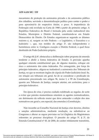ADI 4.638 MC / DF

                         mecanismo de proteção da autonomia privada e da autonomia pública
                         dos cidadãos, servindo a descentralização política para conter o poder e
                         para aproximá-lo do respectivo titular, o povo. A importância da
                         Federação está revelada na Carta de 1988 a partir do primeiro artigo. A
                         República Federativa do Brasil é formada pela união indissolúvel dos
                         Estados, Municípios e Distrito Federal, constituindo-se em Estado
                         Democrático de Direito. Os Estados organizam-se segundo os ditames
                         maiores e, aí, surgem os três Poderes – o Legislativo, o Executivo e o
                         Judiciário –, que, nos moldes do artigo 2º, são independentes e
                         harmônicos entre si. Configura exceção o Distrito Federal, o qual ficou
                         destituído de Poder Judiciário próprio.

                              O artigo 60, § 4º, obstaculiza a deliberação sobre proposta de emenda
                         tendente a abolir a forma federativa de Estado. A previsão apanha
                         qualquer emenda constitucional que, de alguma maneira, coloque em
                         risco a autonomia dos entes federados. Por conseguinte, por força do
                         princípio federativo, afigura-se inafastável a autonomia dos Tribunais de
                         Justiça, no que se mostram órgãos de cúpula do Poder Judiciário local. Se,
                         em relação aos tribunais em geral, há de se considerar o predicado da
                         autonomia preconizado nos artigos 96, inciso I, e 99 da Constituição,
                         quanto aos Tribunais de Justiça, cumpre atentar, em acréscimo, para o
                         princípio federativo.

                              Em época de crise, é preciso cuidado redobrado ao regular, de sorte
                         a evitar que paixões momentâneas orientem os agentes normatizadores,
                         em detrimento da reflexão maior que deve anteceder a edição dos atos
                         normativos em geral e, em especial, das emendas à Constituição.

                              Não incumbe ao Conselho Nacional de Justiça criar deveres, direitos
                         e sanções administrativas, mediante resolução, ou substituir-se ao
                         Congresso e alterar as regras previstas na Lei Orgânica da Magistratura
                         referentes ao processo disciplinar. O preceito do artigo 5º, § 2º, da
                         Emenda Constitucional nº 45, de 2004, de caráter nitidamente transitório,


                                                                                                                                          20

Documento assinado digitalmente conforme MP n° 2.200-2/2001 de 24/08/2001, que institui a Infraestrutura de Chaves Públicas Brasileira - ICP-Brasil. O
documento pode ser acessado no endereço eletrônico http://www.stf.jus.br/portal/autenticacao/ sob o número 1652857.
 