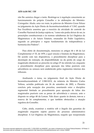 ADI 4.638 MC / DF

                         não lhe autoriza chegar a tanto. Restringe-se à regulação concernente ao
                         funcionamento do próprio Conselho e às atribuições do Ministro-
                         Corregedor. Aludo, uma vez mais, às palavras do Ministro Cezar Peluso
                         no julgamento da Ação Direta de Inconstitucionalidade nº 3.367, quando
                         Sua Excelência assentou que o exercício da atividade de controle do
                         Conselho Nacional de Justiça sujeita-se, “como não podia deixar de ser, às
                         prescrições constitucionais e às normas subalternas da Lei Orgânica da
                         Magistratura e do futuro Estatuto, emanadas do Poder Legislativo,
                         segundo os princípios e regras fundamentais da independência e
                         harmonia dos Poderes”.

                              Para efeito de documentação, menciono os artigos 46 e 48 da Lei
                         Complementar nº 35, de 1979, a qual veicula o Estatuto da Magistratura.
                         De acordo com tais dispositivos, o procedimento disciplinar para a
                         decretação da remoção, da disponibilidade ou da perda do cargo de
                         magistrado obedecerá ao prescrito no artigo 27 da referida Lei, enquanto
                         o procedimento disciplinar para apuração das faltas puníveis com
                         advertência ou censura será estabelecido pelos regimentos internos dos
                         tribunais.

                              Analisando o tema, no julgamento final da Ação Direta de
                         Inconstitucionalidade nº 2.580-5/CE, da relatoria do Ministro Carlos
                         Velloso, acórdão publicado em 26 de setembro de 2002, o Plenário
                         concluiu pela recepção dos preceitos, assentando estar a disciplina
                         regimental limitada ao procedimento para apuração de faltas dos
                         magistrados puníveis com as penas de advertência e censura, ante o
                         disposto no artigo 48 da Loman. Vale dizer: quanto às demais, tem-se a
                         reserva de lei complementar, o que também obstaculiza a atuação
                         regedora do Conselho.

                              Cabe, ainda, examinar a matéria sob o ângulo das garantias do
                         magistrado enquanto sujeito passivo do processo administrativo
                         disciplinar. A Lei Orgânica da Magistratura, naquilo que recepcionada


                                                                                                                                          21

Documento assinado digitalmente conforme MP n° 2.200-2/2001 de 24/08/2001, que institui a Infraestrutura de Chaves Públicas Brasileira - ICP-Brasil. O
documento pode ser acessado no endereço eletrônico http://www.stf.jus.br/portal/autenticacao/ sob o número 1652857.
 