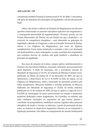 ADI 4.638 MC / DF

                         considerada também Emenda Constitucional nº 45, de 2004, é vinculativa,
                         sob pena de abandono dos princípios da legalidade e do devido processo
                         legal.

                              Alfim, não olvido o silêncio do Estatuto da Magistratura em diversas
                         questões relacionadas ao processo disciplinar aplicável aos magistrados e
                         a consequente necessidade de regulamentação. Vivemos, porém, em um
                         Estado Democrático de Direito, em um Estado em que o Judiciário – no
                         exercício da competência disciplinar – está submetido ao princípio da
                         legalidade, cabendo ao Congresso, e não ao Conselho Nacional de Justiça,
                         alterar a Lei Orgânica da Magistratura, por meio de diploma
                         complementar. Como tenho enfatizado à exaustão, o fim a ser alcançado
                         não pode justificar o meio empregado, ou seja, a punição dos magistrados
                         que cometem desvios de conduta não pode justificar o abandono do
                         princípio da legalidade.

                               Em casos de omissão da Loman, cumpre aplicar subsidiariamente o
                         Estatuto dos Servidores Públicos, consoante reiterados pronunciamentos
                         deste Supremo. A título de ilustração, cito o precedente oriundo do
                         Mandado de Segurança nº 25.191, da relatoria da Ministra Cármen Lúcia,
                         publicado no Diário da Justiça de 17 de dezembro de 2007, em que se
                         determinou a observância da Lei nº 8.112/90 na falta de regras, na Lei
                         Orgânica da Magistratura, sobre a prescrição da pretensão punitiva por
                         faltas disciplinares. Menciono também o acórdão prolatado no Recurso
                         Ordinário em Mandado de Segurança nº 23.436, de minha relatoria,
                         publicado em 15 de outubro de 1999, em que se aplicou a regra da Lei nº
                         8.112/90 de interrupção do prazo prescricional em relação a pretensões
                         punitivas deduzidas contra magistrados. Ao Conselho, no entanto, não
                         cabe, mediante resolução, ao argumento de que estaria apenas a
                         consolidar tal jurisprudência, estabelecer normas cogentes sobre processo
                         disciplinar de modo a vincular os tribunais, a partir da presunção de que
                         estes, ao elaborar os respectivos regimentos internos ou ao interpretar a
                         legislação pertinente, irão falhar no cumprimento da missão institucional


                                                                                                                                          22

Documento assinado digitalmente conforme MP n° 2.200-2/2001 de 24/08/2001, que institui a Infraestrutura de Chaves Públicas Brasileira - ICP-Brasil. O
documento pode ser acessado no endereço eletrônico http://www.stf.jus.br/portal/autenticacao/ sob o número 1652857.
 