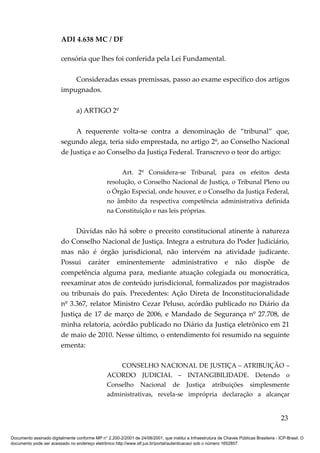ADI 4.638 MC / DF

                         censória que lhes foi conferida pela Lei Fundamental.

                             Consideradas essas premissas, passo ao exame específico dos artigos
                         impugnados.

                                 a) ARTIGO 2º

                              A requerente volta-se contra a denominação de “tribunal” que,
                         segundo alega, teria sido emprestada, no artigo 2º, ao Conselho Nacional
                         de Justiça e ao Conselho da Justiça Federal. Transcrevo o teor do artigo:

                                                      Art. 2º Considera-se Tribunal, para os efeitos desta
                                                 resolução, o Conselho Nacional de Justiça, o Tribunal Pleno ou
                                                 o Órgão Especial, onde houver, e o Conselho da Justiça Federal,
                                                 no âmbito da respectiva competência administrativa definida
                                                 na Constituição e nas leis próprias.


                              Dúvidas não há sobre o preceito constitucional atinente à natureza
                         do Conselho Nacional de Justiça. Integra a estrutura do Poder Judiciário,
                         mas não é órgão jurisdicional, não intervém na atividade judicante.
                         Possui caráter eminentemente administrativo e não dispõe de
                         competência alguma para, mediante atuação colegiada ou monocrática,
                         reexaminar atos de conteúdo jurisdicional, formalizados por magistrados
                         ou tribunais do país. Precedentes: Ação Direta de Inconstitucionalidade
                         nº 3.367, relator Ministro Cezar Peluso, acórdão publicado no Diário da
                         Justiça de 17 de março de 2006, e Mandado de Segurança nº 27.708, de
                         minha relatoria, acórdão publicado no Diário da Justiça eletrônico em 21
                         de maio de 2010. Nesse último, o entendimento foi resumido na seguinte
                         ementa:

                                                     CONSELHO NACIONAL DE JUSTIÇA – ATRIBUIÇÃO –
                                                 ACORDO JUDICIAL – INTANGIBILIDADE. Detendo o
                                                 Conselho Nacional de Justiça atribuições simplesmente
                                                 administrativas, revela-se imprópria declaração a alcançar


                                                                                                                                          23

Documento assinado digitalmente conforme MP n° 2.200-2/2001 de 24/08/2001, que institui a Infraestrutura de Chaves Públicas Brasileira - ICP-Brasil. O
documento pode ser acessado no endereço eletrônico http://www.stf.jus.br/portal/autenticacao/ sob o número 1652857.
 