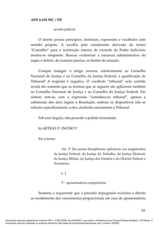 ADI 4.638 MC / DF

                                                 acordo judicial.


                              O direito possui princípios, institutos, expressões e vocábulos com
                         sentido próprio. A escolha pelo constituinte derivado do termo
                         “Conselho” para a instituição interna de controle do Poder Judiciário
                         mostra-se eloquente. Buscou evidenciar a natureza administrativa do
                         órgão e definir, de maneira precisa, os limites de atuação.

                               Cumpre indagar: o artigo encerra, relativamente ao Conselho
                         Nacional de Justiça e ao Conselho da Justiça Federal, a qualificação de
                         Tribunal? A resposta é negativa. O vocábulo “tribunal” nele contido
                         revela tão somente que as normas que se seguem são aplicáveis também
                         ao Conselho Nacional de Justiça e ao Conselho da Justiça Federal. Em
                         síntese: tem-se, com a expressão “considera-se tribunal”, apenas a
                         submissão dos dois órgãos à Resolução, embora os dispositivos não se
                         refiram especificamente a eles, aludindo unicamente a Tribunal.

                                 Sob esse ângulo, não procede o pedido formulado.

                                 b) ARTIGO 3º, INCISO V

                                 Eis o texto:

                                                       Art. 3º São penas disciplinares aplicáveis aos magistrados
                                                 da Justiça Federal, da Justiça do Trabalho, da Justiça Eleitoral,
                                                 da Justiça Militar, da Justiça dos Estados e do Distrito Federal e
                                                 Territórios:

                                                         [...]

                                                         V - aposentadoria compulsória;


                              Sustenta a requerente que o preceito impugnado excluiria o direito
                         ao recebimento dos vencimentos proporcionais em caso de aposentadoria


                                                                                                                                          24

Documento assinado digitalmente conforme MP n° 2.200-2/2001 de 24/08/2001, que institui a Infraestrutura de Chaves Públicas Brasileira - ICP-Brasil. O
documento pode ser acessado no endereço eletrônico http://www.stf.jus.br/portal/autenticacao/ sob o número 1652857.
 