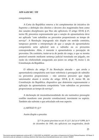ADI 4.638 MC / DF

                         compulsória.

                              A Carta da República reserva a lei complementar de iniciativa do
                         Supremo a definição dos direitos e deveres dos magistrados bem como
                         das sanções disciplinares que lhes são aplicáveis. O artigo 103-B, § 4º,
                         inciso III, preconiza expressamente que a sanção de aposentadoria deve
                         ser aplicada “com subsídios ou proventos proporcionais ao tempo de
                         serviço”. A Resolução impugnada não dispõe em sentido contrário,
                         tampouco permite a interpretação de que a sanção de aposentadoria
                         compulsória seria aplicável sem o subsídio ou os proventos
                         correspondentes. Aliás, é inerente à aposentadoria a percepção de
                         proventos. Do contrário, tratar-se-ia de perda do cargo, o que se mostra
                         possível somente mediante sentença judicial transitada em julgado, em
                         razão da vitaliciedade assegurada aos juízes no artigo 95, inciso I, da
                         Constituição da República.

                              O silêncio do artigo 3º da Resolução atacada – que arrola a
                         aposentadoria compulsória sem fazer referência à percepção de subsídio
                         ou proventos proporcionais – não autoriza presumir que órgão
                         sancionador atuará à revelia do artigo 103-B, § 4º, inciso III, da
                         Constituição da República, dispositivo que determina expressamente a
                         aplicação da aposentadoria compulsória “com subsídios ou proventos
                         proporcionais ao tempo de serviço”.

                              A declaração de inconstitucionalidade do ato normativo pressupõe
                         conflito manifesto com preceito constitucional, inexistente na espécie.
                         Também não subsiste o que articulado sob esse aspecto.

                                 c) ARTIGO 3º, § 1º

                                 Assim dispõe o preceito:

                                                     § 1º As penas previstas no art. 6º, § 1º, da Lei nº 4.898, de 9
                                                 de dezembro de 1965, são aplicáveis aos magistrados, desde

                                                                                                                                          25

Documento assinado digitalmente conforme MP n° 2.200-2/2001 de 24/08/2001, que institui a Infraestrutura de Chaves Públicas Brasileira - ICP-Brasil. O
documento pode ser acessado no endereço eletrônico http://www.stf.jus.br/portal/autenticacao/ sob o número 1652857.
 