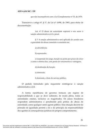 ADI 4.638 MC / DF

                                                 que não incompatíveis com a Lei Complementar nº 35, de 1979.


                             Transcrevo o artigo 6º, § 1º, da Lei nº 4.898, de 1965, para efeito de
                         documentação:

                                                      Art. 6º O abuso de autoridade sujeitará o seu autor à
                                                 sanção administrativa civil e penal.

                                                      § 1º A sanção administrativa será aplicada de acordo com
                                                 a gravidade do abuso cometido e consistirá em:

                                                         a) advertência;

                                                         b) repreensão;

                                                      c) suspensão do cargo, função ou posto por prazo de cinco
                                                 a cento e oitenta dias, com perda de vencimentos e vantagens;

                                                         d) destituição de função;

                                                         e) demissão;

                                                         f) demissão, a bem do serviço público.


                             O pedido formulado pela requerente restringe-se à sanção
                         administrativa civil.

                              A forma republicana de governo instaura um regime de
                         responsabilidade a que se deve submeter, de modo pleno, todas as
                         autoridades estatais, inclusive os magistrados. Os juízes brasileiros
                         respondem administrativa e penalmente pela prática de abuso de
                         autoridade, como qualquer outro agente público. Esta situação decorre do
                         primado de igualdade perante a lei e do princípio da responsabilidade
                         dos agentes às consequências jurídicas do próprio comportamento.



                                                                                                                                          26

Documento assinado digitalmente conforme MP n° 2.200-2/2001 de 24/08/2001, que institui a Infraestrutura de Chaves Públicas Brasileira - ICP-Brasil. O
documento pode ser acessado no endereço eletrônico http://www.stf.jus.br/portal/autenticacao/ sob o número 1652857.
 