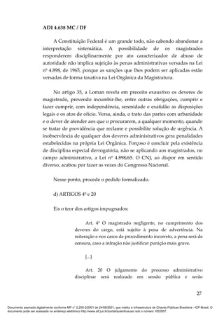 ADI 4.638 MC / DF

                              A Constituição Federal é um grande todo, não cabendo abandonar a
                         interpretação sistemática. A possibilidade de os magistrados
                         responderem disciplinarmente por ato caracterizador de abuso de
                         autoridade não implica sujeição às penas administrativas versadas na Lei
                         nº 4.898, de 1965, porque as sanções que lhes podem ser aplicadas estão
                         versadas de forma taxativa na Lei Orgânica da Magistratura.

                              No artigo 35, a Loman revela em preceito exaustivo os deveres do
                         magistrado, prevendo incumbir-lhe, entre outras obrigações, cumprir e
                         fazer cumprir, com independência, serenidade e exatidão as disposições
                         legais e os atos de ofício. Versa, ainda, o trato das partes com urbanidade
                         e o dever de atender aos que o procurarem, a qualquer momento, quando
                         se tratar de providência que reclame e possibilite solução de urgência. A
                         inobservância de qualquer dos deveres administrativos gera penalidades
                         estabelecidas na própria Lei Orgânica. Forçoso é concluir pela existência
                         de disciplina especial derrogatória, não se aplicando aos magistrados, no
                         campo administrativo, a Lei nº 4.898/65. O CNJ, ao dispor em sentido
                         diverso, acabou por fazer as vezes do Congresso Nacional.

                                 Nesse ponto, procede o pedido formalizado.

                                 d) ARTIGOS 4º e 20

                                 Eis o teor dos artigos impugnados:

                                                       Art. 4º O magistrado negligente, no cumprimento dos
                                                 deveres do cargo, está sujeito à pena de advertência. Na
                                                 reiteração e nos casos de procedimento incorreto, a pena será de
                                                 censura, caso a infração não justificar punição mais grave.

                                                         [...]

                                                       Art. 20 O julgamento do processo administrativo
                                                 disciplinar será realizado em sessão pública e serão


                                                                                                                                          27

Documento assinado digitalmente conforme MP n° 2.200-2/2001 de 24/08/2001, que institui a Infraestrutura de Chaves Públicas Brasileira - ICP-Brasil. O
documento pode ser acessado no endereço eletrônico http://www.stf.jus.br/portal/autenticacao/ sob o número 1652857.
 