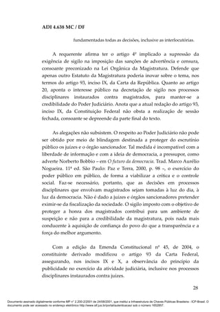 ADI 4.638 MC / DF

                                                 fundamentadas todas as decisões, inclusive as interlocutórias.


                              A requerente afirma ter o artigo 4º implicado a supressão da
                         exigência de sigilo na imposição das sanções de advertência e censura,
                         consoante preconizado na Lei Orgânica da Magistratura. Defende que
                         apenas outro Estatuto da Magistratura poderia inovar sobre o tema, nos
                         termos do artigo 93, inciso IX, da Carta da República. Quanto ao artigo
                         20, aponta o interesse público na decretação de sigilo nos processos
                         disciplinares instaurados contra magistrados, para manter-se a
                         credibilidade do Poder Judiciário. Anota que a atual redação do artigo 93,
                         inciso IX, da Constituição Federal não obsta a realização de sessão
                         fechada, consoante se depreende da parte final do texto.

                              As alegações não subsistem. O respeito ao Poder Judiciário não pode
                         ser obtido por meio de blindagem destinada a proteger do escrutínio
                         público os juízes e o órgão sancionador. Tal medida é incompatível com a
                         liberdade de informação e com a ideia de democracia, a pressupor, como
                         adverte Norberto Bobbio – em O futuro da democracia. Trad. Marco Aurélio
                         Nogueira. 11ª ed. São Paulo: Paz e Terra, 2000, p. 98 –, o exercício do
                         poder público em público, de forma a viabilizar a crítica e o controle
                         social. Faz-se necessário, portanto, que as decisões em processos
                         disciplinares que envolvam magistrados sejam tomadas à luz do dia, à
                         luz da democracia. Não é dado a juízes e órgãos sancionadores pretender
                         eximir-se da fiscalização da sociedade. O sigilo imposto com o objetivo de
                         proteger a honra dos magistrados contribui para um ambiente de
                         suspeição e não para a credibilidade da magistratura, pois nada mais
                         conducente à aquisição de confiança do povo do que a transparência e a
                         força do melhor argumento.

                              Com a edição da Emenda Constitucional nº 45, de 2004, o
                         constituinte derivado modificou o artigo 93 da Carta Federal,
                         assegurando, nos incisos IX e X, a observância do princípio da
                         publicidade no exercício da atividade judiciária, inclusive nos processos
                         disciplinares instaurados contra juízes.

                                                                                                                                          28

Documento assinado digitalmente conforme MP n° 2.200-2/2001 de 24/08/2001, que institui a Infraestrutura de Chaves Públicas Brasileira - ICP-Brasil. O
documento pode ser acessado no endereço eletrônico http://www.stf.jus.br/portal/autenticacao/ sob o número 1652857.
 