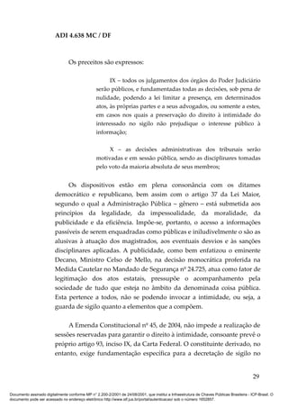 ADI 4.638 MC / DF



                                 Os preceitos são expressos:

                                                       IX – todos os julgamentos dos órgãos do Poder Judiciário
                                                 serão públicos, e fundamentadas todas as decisões, sob pena de
                                                 nulidade, podendo a lei limitar a presença, em determinados
                                                 atos, às próprias partes e a seus advogados, ou somente a estes,
                                                 em casos nos quais a preservação do direito à intimidade do
                                                 interessado no sigilo não prejudique o interesse público à
                                                 informação;

                                                      X – as decisões administrativas dos tribunais serão
                                                 motivadas e em sessão pública, sendo as disciplinares tomadas
                                                 pelo voto da maioria absoluta de seus membros;


                               Os dispositivos estão em plena consonância com os ditames
                         democrático e republicano, bem assim com o artigo 37 da Lei Maior,
                         segundo o qual a Administração Pública – gênero – está submetida aos
                         princípios da legalidade, da impessoalidade, da moralidade, da
                         publicidade e da eficiência. Impõe-se, portanto, o acesso a informações
                         passíveis de serem enquadradas como públicas e iniludivelmente o são as
                         alusivas à atuação dos magistrados, aos eventuais desvios e às sanções
                         disciplinares aplicadas. A publicidade, como bem enfatizou o eminente
                         Decano, Ministro Celso de Mello, na decisão monocrática proferida na
                         Medida Cautelar no Mandado de Segurança nº 24.725, atua como fator de
                         legitimação dos atos estatais, pressupõe o acompanhamento pela
                         sociedade de tudo que esteja no âmbito da denominada coisa pública.
                         Esta pertence a todos, não se podendo invocar a intimidade, ou seja, a
                         guarda de sigilo quanto a elementos que a compõem.

                              A Emenda Constitucional nº 45, de 2004, não impede a realização de
                         sessões reservadas para garantir o direito à intimidade, consoante prevê o
                         próprio artigo 93, inciso IX, da Carta Federal. O constituinte derivado, no
                         entanto, exige fundamentação específica para a decretação de sigilo no


                                                                                                                                          29

Documento assinado digitalmente conforme MP n° 2.200-2/2001 de 24/08/2001, que institui a Infraestrutura de Chaves Públicas Brasileira - ICP-Brasil. O
documento pode ser acessado no endereço eletrônico http://www.stf.jus.br/portal/autenticacao/ sob o número 1652857.
 