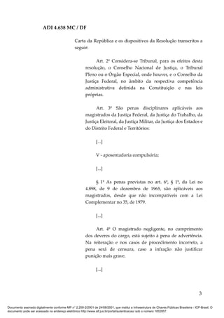 ADI 4.638 MC / DF

                                                 Carta da República e os dispositivos da Resolução transcritos a
                                                 seguir:

                                                               Art. 2º Considera-se Tribunal, para os efeitos desta
                                                         resolução, o Conselho Nacional de Justiça, o Tribunal
                                                         Pleno ou o Órgão Especial, onde houver, e o Conselho da
                                                         Justiça Federal, no âmbito da respectiva competência
                                                         administrativa definida na Constituição e nas leis
                                                         próprias.

                                                               Art. 3º São penas disciplinares aplicáveis aos
                                                         magistrados da Justiça Federal, da Justiça do Trabalho, da
                                                         Justiça Eleitoral, da Justiça Militar, da Justiça dos Estados e
                                                         do Distrito Federal e Territórios:

                                                                [...]

                                                                V - aposentadoria compulsória;

                                                                [...]

                                                              § 1º As penas previstas no art. 6º, § 1º, da Lei no
                                                         4.898, de 9 de dezembro de 1965, são aplicáveis aos
                                                         magistrados, desde que não incompatíveis com a Lei
                                                         Complementar no 35, de 1979.

                                                                [...]

                                                              Art. 4º O magistrado negligente, no cumprimento
                                                         dos deveres do cargo, está sujeito à pena de advertência.
                                                         Na reiteração e nos casos de procedimento incorreto, a
                                                         pena será de censura, caso a infração não justificar
                                                         punição mais grave.

                                                                [...]




                                                                                                                                            3

Documento assinado digitalmente conforme MP n° 2.200-2/2001 de 24/08/2001, que institui a Infraestrutura de Chaves Públicas Brasileira - ICP-Brasil. O
documento pode ser acessado no endereço eletrônico http://www.stf.jus.br/portal/autenticacao/ sob o número 1652857.
 