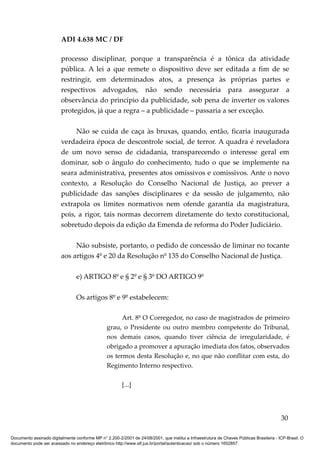 ADI 4.638 MC / DF

                         processo disciplinar, porque a transparência é a tônica da atividade
                         pública. A lei a que remete o dispositivo deve ser editada a fim de se
                         restringir, em determinados atos, a presença às próprias partes e
                         respectivos advogados, não sendo necessária para assegurar a
                         observância do princípio da publicidade, sob pena de inverter os valores
                         protegidos, já que a regra – a publicidade – passaria a ser exceção.

                              Não se cuida de caça às bruxas, quando, então, ficaria inaugurada
                         verdadeira época de descontrole social, de terror. A quadra é reveladora
                         de um novo senso de cidadania, transparecendo o interesse geral em
                         dominar, sob o ângulo do conhecimento, tudo o que se implemente na
                         seara administrativa, presentes atos omissivos e comissivos. Ante o novo
                         contexto, a Resolução do Conselho Nacional de Justiça, ao prever a
                         publicidade das sanções disciplinares e da sessão de julgamento, não
                         extrapola os limites normativos nem ofende garantia da magistratura,
                         pois, a rigor, tais normas decorrem diretamente do texto constitucional,
                         sobretudo depois da edição da Emenda de reforma do Poder Judiciário.

                              Não subsiste, portanto, o pedido de concessão de liminar no tocante
                         aos artigos 4º e 20 da Resolução nº 135 do Conselho Nacional de Justiça.

                                 e) ARTIGO 8º e § 2º e § 3º DO ARTIGO 9º

                                 Os artigos 8º e 9º estabelecem:

                                                       Art. 8º O Corregedor, no caso de magistrados de primeiro
                                                 grau, o Presidente ou outro membro competente do Tribunal,
                                                 nos demais casos, quando tiver ciência de irregularidade, é
                                                 obrigado a promover a apuração imediata dos fatos, observados
                                                 os termos desta Resolução e, no que não conflitar com esta, do
                                                 Regimento Interno respectivo.

                                                         [...]




                                                                                                                                          30

Documento assinado digitalmente conforme MP n° 2.200-2/2001 de 24/08/2001, que institui a Infraestrutura de Chaves Públicas Brasileira - ICP-Brasil. O
documento pode ser acessado no endereço eletrônico http://www.stf.jus.br/portal/autenticacao/ sob o número 1652857.
 