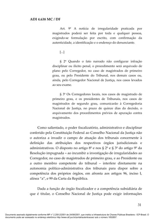 ADI 4.638 MC / DF

                                                      Art. 9º A notícia de irregularidade praticada por
                                                 magistrados poderá ser feita por toda e qualquer pessoa,
                                                 exigindo-se formulação por escrito, com confirmação da
                                                 autenticidade, a identificação e o endereço do denunciante.

                                                         [...]

                                                       § 2º Quando o fato narrado não configurar infração
                                                 disciplinar ou ilícito penal, o procedimento será arquivado de
                                                 plano pelo Corregedor, no caso de magistrados de primeiro
                                                 grau, ou pelo Presidente do Tribunal, nos demais casos ou,
                                                 ainda, pelo Corregedor Nacional de Justiça, nos casos levados
                                                 ao seu exame.

                                                      § 3º Os Corregedores locais, nos casos de magistrado de
                                                 primeiro grau, e os presidentes de Tribunais, nos casos de
                                                 magistrados de segundo grau, comunicarão à Corregedoria
                                                 Nacional de Justiça, no prazo de quinze dias da decisão, o
                                                 arquivamento dos procedimentos prévios de apuração contra
                                                 magistrados.


                              Como salientado, o poder fiscalizatório, administrativo e disciplinar
                         conferido pela Constituição Federal ao Conselho Nacional da Justiça não
                         o autoriza a invadir o campo de atuação dos tribunais concernente à
                         definição das atribuições dos respectivos órgãos jurisdicionais e
                         administrativos. O disposto no artigo 8º e nos § 2º e § 3º do artigo 9º da
                         Resolução impugnada – ao incumbir a investigação de irregularidades ao
                         Corregedor, no caso de magistrados de primeiro grau, e ao Presidente ou
                         a outro membro competente do tribunal – interfere diretamente na
                         autonomia político-administrativa dos tribunais para dispor sobre a
                         competência dos próprios órgãos, em afronta aos artigos 96, inciso I,
                         alínea “a”, e 99 da Carta da República.

                             Dada a função de órgão fiscalizador e a competência subsidiária de
                         que é titular, o Conselho Nacional de Justiça pode exigir informações


                                                                                                                                          31

Documento assinado digitalmente conforme MP n° 2.200-2/2001 de 24/08/2001, que institui a Infraestrutura de Chaves Públicas Brasileira - ICP-Brasil. O
documento pode ser acessado no endereço eletrônico http://www.stf.jus.br/portal/autenticacao/ sob o número 1652857.
 