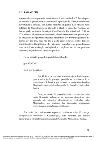 ADI 4.638 MC / DF

                         aposentadoria compulsória, ou de ofensa à autonomia dos Tribunais para
                         estabelecer o procedimento destinado à apuração de faltas puníveis com
                         advertência e censura. Em outras palavras: enquanto não editado novo
                         Estatuto da Magistratura ou alterado o atual, o Conselho Nacional de
                         Justiça pode, na forma do artigo 5º da Emenda Constitucional nº 45, de
                         2004, fixar as hipóteses em que reverá, de ofício ou mediante provocação,
                         os processos disciplinares de juízes e membros dos tribunais julgados há
                         menos de um ano, mas não lhe é dado criar recursos contra decisões
                         administrativo-disciplinares de tribunais tomadas em procedimento
                         reservado à normatização do legislador complementar ou dos próprios
                         tribunais, dependendo da sanção aplicável.

                                 Nesse aspecto, procede o pedido formalizado.

                                 g) ARTIGO 12

                                 Eis o teor do artigo:

                                                       Art. 12. Para os processos administrativos disciplinares e
                                                 para a aplicação de quaisquer penalidades previstas em lei, é
                                                 competente o Tribunal a que pertença ou esteja subordinado o
                                                 Magistrado, sem prejuízo da atuação do Conselho Nacional de
                                                 Justiça.

                                                      Parágrafo único. Os procedimentos e normas previstos
                                                 nesta Resolução aplicam-se ao processo disciplinar para
                                                 apuração de infrações administrativas praticadas pelos
                                                 Magistrados, sem prejuízo das disposições regimentais
                                                 respectivas que com elas não conflitarem.


                              Em razão das considerações expostas, confiro ao artigo 12, cabeça,
                         interpretação conforme à Constituição, para assentar, em âmbito
                         disciplinar, a competência subsidiária do Conselho Nacional de Justiça.




                                                                                                                                          34

Documento assinado digitalmente conforme MP n° 2.200-2/2001 de 24/08/2001, que institui a Infraestrutura de Chaves Públicas Brasileira - ICP-Brasil. O
documento pode ser acessado no endereço eletrônico http://www.stf.jus.br/portal/autenticacao/ sob o número 1652857.
 