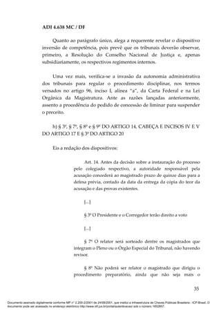 ADI 4.638 MC / DF

                              Quanto ao parágrafo único, alega a requerente revelar o dispositivo
                         inversão de competência, pois prevê que os tribunais deverão observar,
                         primeiro, a Resolução do Conselho Nacional de Justiça e, apenas
                         subsidiariamente, os respectivos regimentos internos.

                              Uma vez mais, verifica-se a invasão da autonomia administrativa
                         dos tribunais para regular o procedimento disciplinar, nos termos
                         versados no artigo 96, inciso I, alínea “a”, da Carta Federal e na Lei
                         Orgânica da Magistratura. Ante as razões lançadas anteriormente,
                         assento a procedência do pedido de concessão de liminar para suspender
                         o preceito.

                             h) § 3º, § 7º, § 8º e § 9º DO ARTIGO 14, CABEÇA E INCISOS IV E V
                         DO ARTIGO 17 E § 3º DO ARTIGO 20

                                 Eis a redação dos dispositivos:

                                                      Art. 14. Antes da decisão sobre a instauração do processo
                                                 pelo colegiado respectivo, a autoridade responsável pela
                                                 acusação concederá ao magistrado prazo de quinze dias para a
                                                 defesa prévia, contado da data da entrega da cópia do teor da
                                                 acusação e das provas existentes.

                                                         [...]

                                                         § 3º O Presidente e o Corregedor terão direito a voto

                                                         [...]

                                                      § 7º O relator será sorteado dentre os magistrados que
                                                 integram o Pleno ou o Órgão Especial do Tribunal, não havendo
                                                 revisor.

                                                      § 8º Não poderá ser relator o magistrado que dirigiu o
                                                 procedimento preparatório, ainda que não seja mais o


                                                                                                                                          35

Documento assinado digitalmente conforme MP n° 2.200-2/2001 de 24/08/2001, que institui a Infraestrutura de Chaves Públicas Brasileira - ICP-Brasil. O
documento pode ser acessado no endereço eletrônico http://www.stf.jus.br/portal/autenticacao/ sob o número 1652857.
 